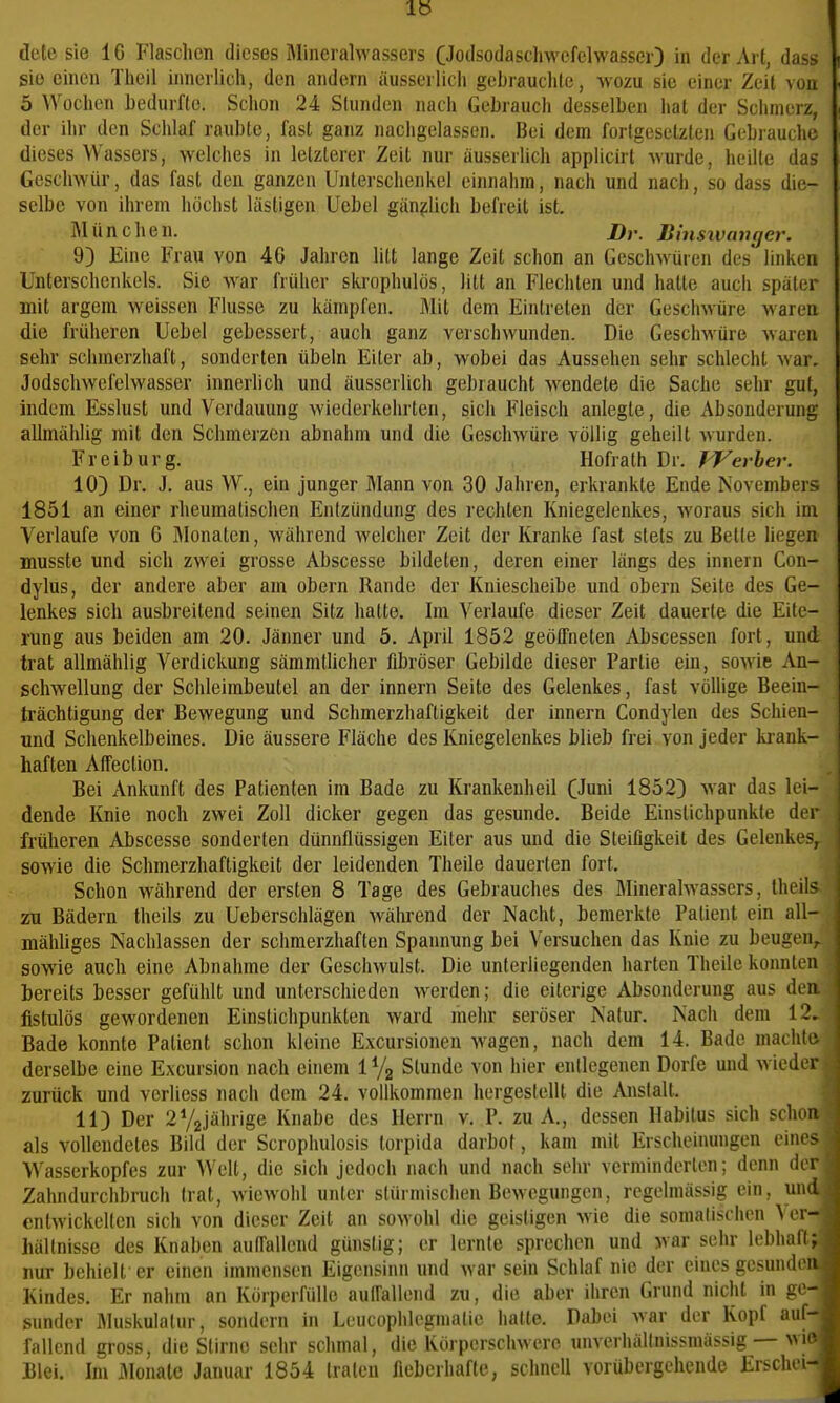 sie einen Theil innerlich, den andern üusserlicli gebrauclite, wozu sie einer Zeit von 5 AVochen hedurflc. Schon 24 Stunden nacii Gebrauch desselben hat der Schmerz, der ihr den Schlaf raubte, fast ganz nachgelassen. Bei dem forlgesetzten Gebrauche dieses Wassers, welches in letzterer Zeit nur äusserlich applicirt wurde, heilte das Geschwür, das fast den ganzen Unterschenkel einnahm, nach und nach, so dass die- selbe von ihrem höchst lästigen Uebel gänzlich befreit ist. München. D,.. Binsivangev. 9) Eine Frau von 46 Jahren litt lange Zeit schon an Geschwüren des linken Unterschenkels. Sie war früher skrophulös, litt an Flechten und hatte auch später mit argem weissen Flusse zu kämpfen. Mit dem Eintreten der Geschwüre waren die früheren Uebel gebessert, auch ganz verschwunden. Die Geschwüre Avaren sehr schmerzhaft, sonderten Übeln Eiter ab, wobei das Aussehen sehr schlecht war. Jodschwefelwasser innerlich und äusserlich gebraucht w^endete die Sache sehr gut, indem Esslust und Verdauung wiederkehrten, sich Fleisch anlegte, die Absonderung allmählig mit den Schmerzen abnahm und die Geschwüre völlig geheilt wurden. Freiburg. Hofrath Dr. IVerher. 10) Dr. J. aus W., ein junger Mann von 30 Jahren, erkrankte Ende Novembers 1851 an einer rheumatischen Entzündung des rechten Kniegelenkes, woraus sich im Verlaufe von 6 Monaten, während welcher Zeit der Kranke fast stets zu Bette liegen musste und sich zwei grosse Abscesse bildeten, deren einer längs des Innern Con- dylus, der andere aber am obern Rande der Kniescheibe und obern Seite des Ge- lenkes sich ausbreitend seinen Sitz hatte. Im Verlaufe dieser Zeit dauerte die Eite- rung aus beiden am 20. Jänner und 5. April 1852 geötfneten Abscessen fort, und trat allmählig Verdickung sämmtlicher fibröser Gebilde dieser Partie ein, sowie An- schwellung der Schleimbeutel an der Innern Seite des Gelenkes, fast vöüige Beein- trächtigung der Bewegung und Schmerzhaftigkeit der Innern Condylen des Schien- und Schenkelbeines. Die äussere Fläche des Kniegelenkes blieb frei von jeder ki'ank- haften AfTeclion. Bei Ankunft des Patienten im Bade zu Krankenheil (Juni 1852) war das lei- dende Knie noch zwei Zoll dicker gegen das gesunde. Beide Einstichpunkte der früheren Abscesse sonderten dünnflüssigen Eiter aus und die Steifigkeit des Gelenkes, sowie die Schmerzhaftigkeit der leidenden Theile dauerten fort. Schon während der ersten 8 Tage des Gebrauches des Minerahvasscrs, theil> zu Bädern theils zu Ueberschlägen während der Nacht, bemerkte Patient ein all- mähliges Nachlassen der schmerzhaften Spannung bei Versuchen das Knie zu beugen, sowie auch eine Abnahme der Geschwulst. Die unterliegenden harten Theile konnten bereits besser gefühlt und unterschieden werden; die eiterige Absonderung aus den fistulös gewordenen Einstichpunkten ward mehr seröser Natur. Nach dem 12, Bade konnte Patient schon kleine Excursionen Waagen, nach dem 14. Bade machte, derselbe eine Excursion nach einem iVg Stunde von hier entlegenen Dorfe und wieder zurück und verliess nach dem 24. vollkommen hergestellt die Anstalt. 11) Der 2V2jährige Knabe des Herrn v. P. zu A., dessen Habitus sich schon als vollendetes Bild der Scrophulosis torpida darbot, kam mit Erscheinungen eino^ Wasserkopfes zur Well, die sich jedoch nach und nach sehr verminderten; denn du Zahndurchbruch trat, wiewohl unter stürmischen Bewegungen, regelmässig ein, und entwickelten sich von dieser Zeit an sowohl die geistigen w ie die somalischen A er- hälfnissc des Knaben aulTallend günstig; er lernte sprechen und war sehr lebhafi; nur behielt er einen immensen Eigensinn und war sein Schlaf nie der eines gesunden Kindes, Er nahm an Körperfülle aulTallend zu, die aber ihren Grund nicht in ge- sunder flluskulatur, sondern in Leucophlegmatic hatte. Dabei war der Kopf auf- fallend gi'oss, die Stirne sehr schmal, die Körperschwere unverhällnissmässig — wn Blei. Im iMonalc Januar 1854 traten fieberhafte, schnell vorübergehende Erschei-