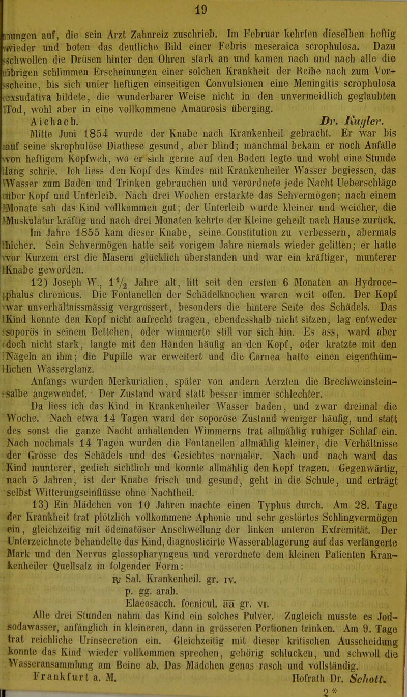 nungen auf, die sein Arzt Zahnreiz zuschrieb. Im Februar kelirten dieselben lieftig ■tvii'Jer und boten das deutliclie Bild einer Fcbris meseraica scropliulosa. Dazu F^cliwoUen die Drüsen hinter den Ohren stark an und kamen nach und nach alle die liibrigen schlimmen Erscheinungen einer solchen Ki-ankheit der Reihe nach zum Vor- -scheine, bis sicli unier heftigen einseitigen Convulsionen eine Meningitis scrophulosa • exsudativa bildete, die wunderbarer Weise nicht in den unvermeidlich geglaubten ITod, wohl aber in eine vollkommene Amaurosis überging. Aichach. Dr. luitjlev. Mitte Juni 1854 wurde der Knabe nach Krankenheil gebracht. Er war bis lauf seine skrophulüse Diathese gesund, aber blind; manchmal bekam er noch Anfälle \yon heftigem Kopfweh, wo er sich gerne auf den Boden legte und wohl eine Stunde Hang schrie. Ich Hess den Kopf des Kindes mit Krankenheiler Wasser begiesson, das ^Wasser zum Baden und Trinken gebrauchen und verordnete jede Nacht Ueberschläge uiberKopf und Unterleib. Nach drei Wochen erstarkte das Sehvermögen; nach einem Monate sah das Kind vollkommen gut; der Unterleib wurde kleiner und Aveicher, die >Muskulatur kräftig und nach drei Monaten kehrte der Kleine geheilt nach Hause zurück. Im Jahre 1855 kam dieser Knabe, seine Constitution zu verbessern, abermals Ihieher. Sein Sehvermögen hatte seit vorigem Jahre niemals wieder gelitten; er hatte wor Kurzem erst die Masern glücklich überstanden und war ein kräftiger, munterer I Knabe geworden. 12) Joseph W., iVg Jahre alt, litt seit den ersten 6 Monaten an Hydroce- [.phalus chronicus. Die Fontanellen der Schädelknochen waren weit offen. Der Kopf ^war unverhältnissmässig vergrössert, besonders die hintere Seite des Schädels. Das IKind konnte den Kopf nicht aufrecht tragen, ebendesshalb nicht sitzen, lag entweder iSoporös in seinem Bettchen, oder wimmerte still vor sich hin. Es ass, ward aber (doch nicht stark, langte mit den Händen häufig an den Kopf, oder kratzte mit den ]Nägeln an ihm; die Pupille war erweitert und die Cornea hatte einen eigenthüra- Hichen Wasserglanz. Anfangs wrden Merkurialien, später von andern Aerzteu die Brechweinstein- : salbe angewendet. • Der Zustand ward statt besser immer schlechter. Da Hess ich das Kind in Krankenheiler Wasser baden, und zwar dreimal die Woche. Nach etwa 14 Tagen ward der soporöse Zustand weniger häufig, und statt des sonst die ganze Nacht anhaltenden Wimmerns trat allmählig ruhiger Schlaf ein. Nach nochmals 14 Tagen wurden die Fontanellen allmählig kleiner, die Verhältnisse der Grösse des Schädels und des Gesichtes normaler. Nach und nach ward das Kind munterer, gedieh sichtlich und konnte allmählig den Kopf tragen. Gegenwärtig, nach 5 Jahren, ist der Knabe frisch und gesund, geht in die Schule, und erträgt selbst Witterungseinflüsse ohne Nachtheil. 133 Ein Mädchen von 10 Jahren machte einen Typhus durch. Am 28. Tage der Krankheit trat plötzlich vollkommene Aphonie und sehr gestörtes Schlingverraögcn ein, gleichzeitig mit ödematöser Anschwellung der linken unleren Extremität. Der Unterzeichnete behandelte das Kind, diagnosticirte Wasserablagerung auf das verlängerte Mark und den Nervus glossopharyngeus und verordnete dem kleinen Patienten Kran- kenheilcr Quellsalz in folgender Form: IV Sal. Krankenheil. gr. iv. p. gg. arab. Elaeosacch. foenicul. äa gr. vi. Alle drei Stunden nahm das Kind ein solches Pulver. Zugleich musste es Jod- sodawasser, anfänglich in kleineren, dann in grösseren Portionen trinken. Am 9. Tage trat reichliche Urinsecretion ein. Gleichzeitig mit dieser kritischen Ausscheidung konnte das Kind wieder vollkommen sprechen, gehörig schlucken, und schwoll die Wasseransammlung am Beine ab. Das Mädchen genas rasch und vollständig. Frankfurt a. M. Hofralh Dr. ScJiotl. II 2«