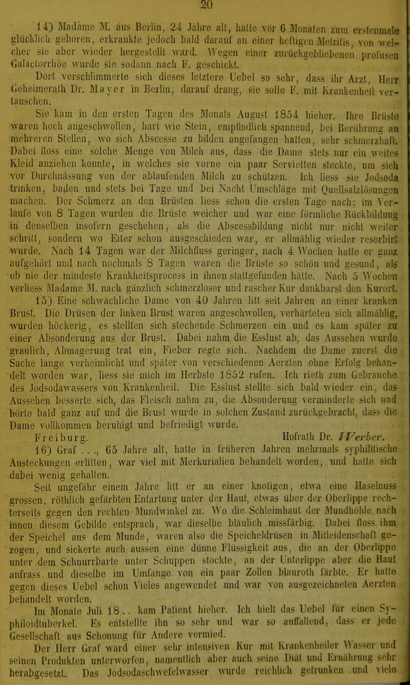 14) Madame M: aus Berlin, 24 Jahre alt, lialle vor 6 flionafen zum erstenmal^ glücldicli geboren, erki'ankle jedoch bald darauf an einer iieftigen Welrilis, von wel- cher sie aber wieder liergestelll ward. ^Vegen einer zurückgebliebenen profusen Galaclorrhöe wurde sie sodann nach F. geschickt. Dorf, verschlimmerte sich dieses letztere Uebel so sehr, dass ihr Arzt, HeiT Geheimerath Dr. Mayer in Berlin, darauf drang, sie solle F. mit Krankcnhe'il ver- tauschen. Sie kam in den ersten Tagen des Monats August 1854 hieher. Ihre Brüste waren hoch angeschwollen, hart wie Stein, empfnidlich spannend, bei Berührung an mehreren Stellen, wo sich Abscesse zu bilden angefangen hatten, sehr schmerzliafl. Dabei floss eine solche Menge von Milch aus, dass die Dame stets nur ein weites Kleid anziehen konnte, in welches sie vorne ein paar Servietten steckte, um sich vor Durchnassung von der ablaufenden Milch zu schützen. Ich Hess sie Jodsoda -trmken, baden und stets bei Tage und bei Nacht Umschläge mit QucUsalzlösungen machen. Der Schmerz an den Brüsten liess schon die ersten Tage nach; im A'er- laufe von 8 Tagen wurden die Brüste weicher und war eine förmliche Rückbildung ^iri denselben insofern geschehen, als die Abscessbildung nicht nur nicht weiter schritt, sondern wo Eiter schon ausgeschieden war, er allmählig wieder resorbirJ -wurde. Nach 14 Tagen war der Älilchfluss geringer, nach 4 Wochen hatte er ganz aufgehört und nach nochmals 8 Tagen waren die Brüste so schön und gesund, als 'ob nie der mindeste Rrankheitsprocess in ihnen stattgefunden hätte. Nach 5 ^Vochen verhess Madame ÄI. nach gänzlich schmerzloser und rascher Kur dankbarst den Kurort. 15) Eine schwächliche Dame von 40 Jahren litt seit Jahren an einer kranken Brust. Die Drüsen der linken Brust waren angeschwollen, verhärteten sich allmählig, wurden höckerig, es stellten sich stechende Schmerzen ein und es kam später zu einer Absonderung aus der Brust. Dabei nahm die Esslust ab, das Aussehen wurde gi-aulich, Abmagerung trat ein, Fieber regte sich. Nachdem die Dame zuerst die Sache lange verheimlicht und später von verschiedenen Aerzten ohne Erfolg behan- delt w^orden war, liess sie mich im Herbste 1852 rufen. Ich ricth zum Gebrauche des Jodsodawassers von Krankenheil. Die Esslust stellte sich bald wieder ein, das Aussehen besserte sich, das Fleisch nahm zu, die Absonderung verminderte sich und ■ hörte bald ganz auf und die Brust wurde in solchen Zustand zurückgebracht, dass die Dame vollkommen beruhigt und befriedigt wurde. Fr ei bürg. Hofralh Dr. fj/evher. 16) Graf .. ., 65 Jahre alt, hatte in früheren Jahren mehrmals syphilitische Ansteckungen erlitten, war viel mit Merkurialien behandelt worden, und hatte sich dabei wenig gehalten. Seit ungefähr einem Jahre litt er an einer knotigen, etMa eine Haselnuss grossen, rölhlich gefärbten Entartung unter der Haut, etwas über der Oberlippe rech- terseits gegen den rechten Mundwinkel zu. Wo die Schleimhaut der Älundliölile nacii innen diesem Gebilde entsprach, Avar dieselbe bläulich missfärbig. Dabei floss ihm der Speichel aus dem Munde, waren also die Speicheldrüsen in Mitloidenschafl ge- zogen, und sickerte auch aussen eine dünne Flüssigkeit aus, die an der Oberlippe unter dem Schnurrbarte unter Schuppen stockte, an der Unterlippe aber die Haut anfrass und dieselbe im Umfange, von ein paar Zollen blaurolh färbte. Er halle gegen dieses Uebel schon Vieles angewendet und war von ausgezeichneten Aerzten behandelt worden. Im Monate Juli 18.. kam Patient hieher. Ich hielt das Uebel für einen ^y- philoidtuberkel. Es entstellte ihn so sehr und war so auffallend, dass er jede Gesellschaft aus Schonung für Andere vermied. Der Herr Graf ward einer sehr intensiven Kur mit Krankenheiler )A asscr und seineu Produkten unterworfen, namentlich aber auth seine Diät und Ernährung sehr j herabgesetzt. Das Jodsodaschwefelwasser wurde reichUch getrunken und viele |