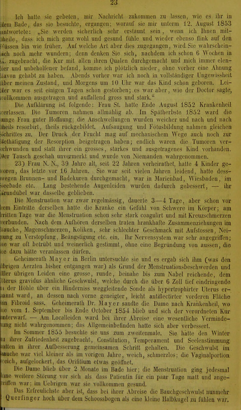 26 Ich hatte sie gebeten, mir Nachricht zukommen zu lassen, wie es ihr in liiem Bade, das sie besuchte, ergangen; worauf sie mir unterm 12, August 1853 Bintwortete: „Sie werden sicherlich sehr erstaunt sein, wenn ich Ihnen mit- liilieile, dass ich mich ganz wohl und gesund fühle und wieder ebenso flink auf den pfüssen bin wie früher. Auf welche Art aber dies zugegangen, wird Sie wahrschein- iidch noch mehr wundern; denn denken Sie sich, nachdem ich schon 6 Wochen in Vv. zugebracht, die Kur mit allen ihren Qualen durchgemacht und mich immer elen- der und unbeholfener befand, komme ich plötzlich nieder, ohne vorher eine Ahnung Uavon gehabt zu haben. Abends vorher war ich noch in vollständiger Ungewissheit jliber meinen Zustand, und Morgens um 10 Uhr war das Kind schon geboren. Lei- sler war es seit einigen Tagen schon gestorben; es war aber, wie der Doctor sagte, i.'oUkommen ausgetragen und autfallend gross und stark. Die Aufklärung ist folgende: Frau St. hatte Ende August 1852 Krankenheil irerlassen. Die Tumoren nahmen allmählig ab. Im Spätherbste 1852 ward die luunge Frau guter Hoffnung; die Anschwellungen wurden weicher und nach und nach lilieils resorbirt, theils rückgebildet. Aufsaugung und Fötusbildung nahmen gleichen ?ochrittes zu. Der Druck der Frucht mag auf mechanischem Wege auch noch zur jlethätigung der Resorption beigetragen haben; endlich waren die Tumoren ver- kchwunden und statt ihrer ein grosses, starkes und ausgetragenes Kind vorhanden. Wer Tausch geschah unvarmerkt und wurde von Niemanden wahrgenommen. 23) Frau N. N., 39 Jahre alt, seit 22 Jahren verheirathet, hatte 4 Kinder ge- >ooren, das letzte vor 16 Jahren. Sie war seit vielen Jahren leidend, hatte dess- UTegen Brunnen- und Badekuren durchgemacht, war in Marienbad, Wiesbaden, im >»eebade etc. Lang bestehende Augenleiden wurden dadurch gebessert, — ihr Ürundübel war dasselbe geblieben. Die flienstruation war zwar regelmässig, dauerte 3—4 Tage, aber schon vor liem Eintritte derselben hatte die Kranke ein Gefühl von Schwere im Körper; am liTilten Tage war die Menstruation schon sehr stark coagulirt und mit Kreuzschmerzen iierbunden. Nach dem Aufhören derselben traten hrankhafte Zusammenziehungen im 5clauche, Magenschmerzen, Koliken, sehr schlechter Geschmack mit Aufstossen, Nei- luung zu V erstopfung, Beängstigung etc. ein. Ihr Nervensystem war sehr angegriffen; lae war oft betrübt und weinerhch gestimmt, ohne eine Begründung von aussen, die ite dazu hätte veranlassen dürfen. Geheimerath Mayer in Berlin untersuchte sie und es ergab sich ihm (was den l.brigen Aerzten bisher entgangen war) als Grund der Menstruationsbeschwerden und Hier übrigen Leiden eine grosse, runde, beinahe bis zum Nabel reichende, dem Tterus gravidus ähnliche Geschwulst, welche durch die über 6 Zoll tief eindringende II der Höhle über ein Hinderniss weggleitende Sonde als hypertrophirter Uterus er- mnt ward, an dessen nach vorne geneigter, leicht antiflectirter vorderen Fläche lan Fibroid sass. Geheimerath Dr. Mayer sandte die Dame nach Krahkenheil, wo ke vom 1. September bis Ende October 1854 blieb und sich der verordneten Kur unterwarf. — Am Localleiden ward bei ihrer Abreise eine wesentliche Verminde- iiing nicht wahrgenommen; das Allgemeinbefinden hatte sich aber verbessert. Im Sommer 1855 besuchte sie uns zum zweitenmale. Sie halte den Winter III ihrer Zufriedenheit zugebracht, Constitution, Temperament und Seelenstimmung ■itten in ihrer Aufbesserung gemeinsamen Schritt gehalten. Die Geschwulst im aauche war viel kleiner als im vorigen Jahre, weich, schmerzlos; die Vaginalportion reich, aufgelockert, das Orifilium etwas geöffnet. Die Dame blieb über 2 Monate im Bade hier; die Menstruation ging jedesmal lime weitere Störung vor sich als dass Patientin für ein paar Tage matt und ange- itiffen war; im Uebrigen war sie vollkommen gesund. Das Erfreulichste aber ist, dass bei ihrer Abreise die Bauchgeschwulst nunmehr Querfinger hoch über dem Schoossbogen als eine kleine Halbkugel zu fühlen war. II