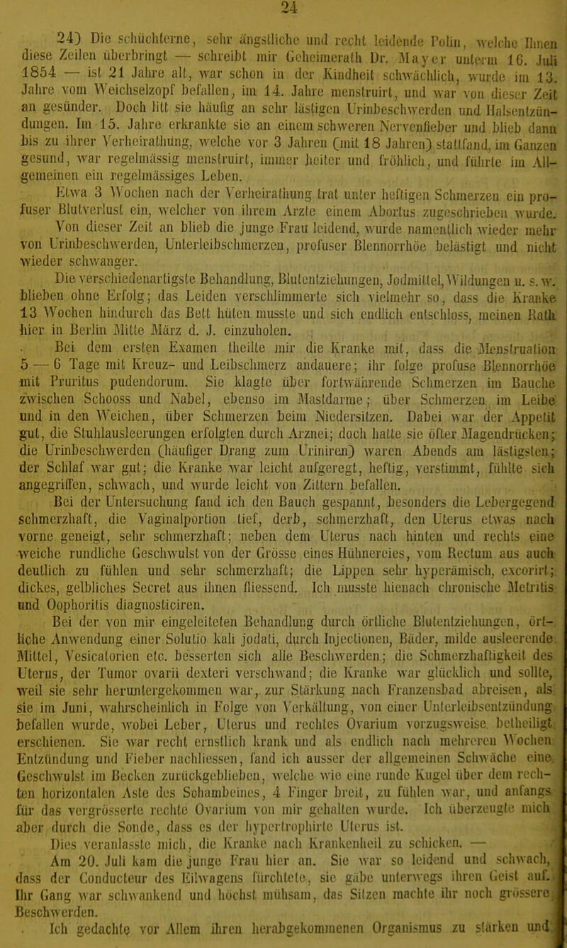 243 Die schüchterne, selir ängstliche und recht leidende Toliii, M'elche Ihnen diese Zeilen überbringt — schreibt mir Geheimerath Dr. Mayer unterm 16. Juli 1854 — ist 21 Jalu-e alt, war schon in der Kindheit sclnvächlich, wurde im 13. Jahre vom Weichselzopf befallen, im 14. Jahre menstruirt, und war von diesei' Zeit an gesünder. Doch litt sie häufig an sehr lästigen Urinbesclnverden und Halsentzün- dungen. Im 15. Jahre erkrankte sie an einem schweren Nervenfiebei- und blieb dann Uä zu ihrer Verlieiralliung, welche vor 3 Jahren Cmit 18 Jahren) slaüfand, im Ganzen gesund, war regelmässig menstruirt, immer heiter und fröhlich, und führte im All- gemeinen ein regelmässiges Leben. Etwa 3 ^Vüchen nach der Verhciratiiung trat unter henigen Schmelzen ein pro- fuser Blutverlust ein, welcher von ihrem Arzte einem Abortus zugeschrieben wurde^ Von dieser Zeit an blieb die junge Frau leidend, wurde namentlich wieder mehr von Urinbeschwerden, Unterleibschinerzen, profuser Blennorrhoe belästigt und nicht wieder schwanger. .., i ..^ Die verschiedenartigste Behandlung, Blutentziehungen, Jodmiltel, Wildungen u. s.m . blieben ohne Erfolg; das Leiden verschlimmerte sich vielmehr so, dass die Kranke 13 Wochen hindurch das Bett hüten musste und sich endlich entschloss, meinen Rath hier in Berlin Mitte März d. J. einzuholen. .; , ^ Bei dem ersten Examen theilte mir die Kranke mit, dass die Jlcnslruafion 5 —G Tage mit Kreuz- und Leibschmerz andauere; ihr folge profuse Blennorrhoe iiüt Pruritus pudendorum. Sie klagte über fortwäiirende Schmerzen im Bauche zwischen Schooss und Nabel, ebenso im iMastdarme; über Schmerzen im Leibe und in den Weichen, über Schmerzen beim Niedersitzen. Dabei war der Appetit gut, die Stuhlausleerungen erfolgten durch Arznei; doch hatte sie öfter Magendrücken; die Urinbeschwerden Cbaufiger Drang zum Uriniren) waren Abends am lästigsten; der Schlaf war gut; die Kranke war leicht aufgeregt, heftig, verstimmt, fühlte sich angegrilTen, schwach, und wurde leicht von Zittern befallen. Bei der Untersuchung fand ich den Bauch gespannt, besonders die Lebergegend schmerzhaft, die Vaginalportion lief, derb, schmerzhaft, den Uterus etwas nach vorne geneigt, sehr schmerzhaft; neben dem Uterus nach hinten und rechts eine >Yeiche rundliche Geschwulst von der Grösse eines Hühnereies, vom Rectum aus auch deutlich zu fühlen und sehr schmerzhaft; die Lippen sehr hyperämisch, excorirt;, dickes, gelbliches Secret aus ihnen Iiiessend, Ich nmsste hienach chronische MetrUis und Oophoritis diagnosticiren. Bei der von mir eingeleiteten Behandlung durch örtliche Blutentziehungen, ört- liche Anwendung einer Solutio kali jodati, durch Injectionen, Bäder, milde ausleerende Mittel, Vcsicatoricn etc. besserten sich alle Beschwerden; die Schmorzhafligkeit des Uterus, der Tumor ovarii dexteri verschwand; die Kranke Avar glücklich und sollte, weil sie sehr heruntergekommen war, zur Stärkung nach Franzensbad abreisen, als sie im Juni, wahrscheinlich in Folge von Verkältung, von einer Unlei'leibscnlziindung befallen wurde, wobei Leber, Uterus und rechtes Ovarium vorzugsweise belhciligt erschienen. Sie war recht ernstlich krank und als endlich nach mehreren Wochen Entzündung und Fieber nachliessen, fand ich ausser der allgemeinen Schwäche eine Geschwulst im Becken zurückgeblieben, welche wie eine runde Kugel über dem rech- ten horizontalen Aste des Schambeines, 4 Finger breit, zu fühlen war, und anfangs für das vergrösserte rechte Ovarium von mir gehalten wurde. Ich überzeugte mich aber durch die Sonde, dass es der hyperlrophirte Uterus ist. Dies veranlasste mich, die Kranke nach Krankenheil zu schicken. — Am 20. Juli kam die junge Frau hier an. Sic war so leidend und schwach dass der Conducteur des EÜwagens fürchtete, sie gäbe unterwegs ihren Geist auf. Ihr Gang war schwankend und höchst mühsam, das Sitzen machte ihr noch giösserr Beschwerden. Ich gedachte vor Allem ilircn herabgekommenen Organismus zu stärken und