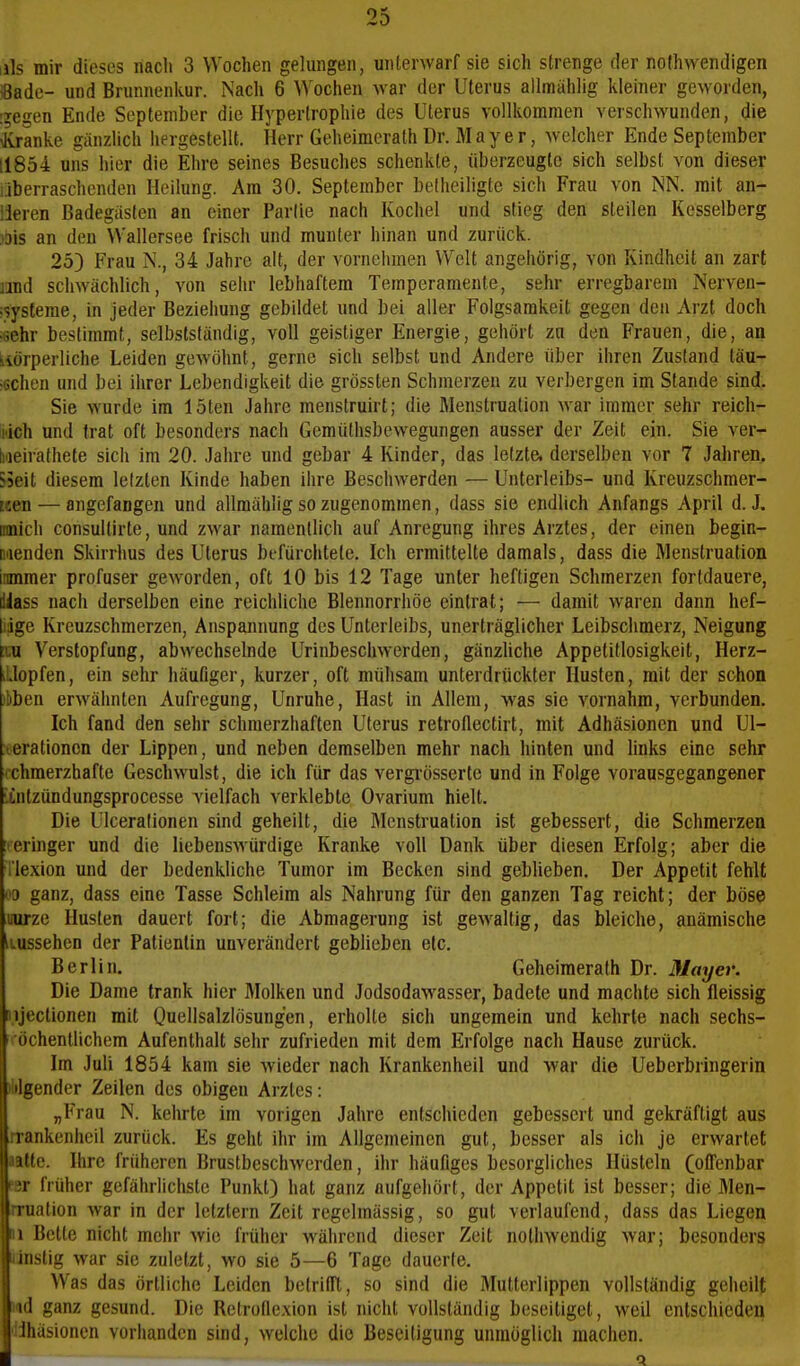 Iiis mir dieses nach 3 Wochen gelungen, unterwarf sie sich strenge der nothwendigen iSade- und Brunnenkur. Nach 6 Wochen war der Uterus allmählig kleiner geworden, !5egen Ende September die Hypertrophie des Uterus vollkommen verschwunden, die toanke gänzlich hergestellt. Herr Geheimcrath Dr. Mayer, welcher Ende September 11854 uns hier die Ehre seines Besuches schenkte, überzeugte sich selbst von dieser überraschenden Heilung. Am 30. September belheiligte sich Frau von ISN. mit an- deren Badegästen an einer Partie nach Kochel und stieg den steilen Kesselberg ibis an den Wallersee frisch und munter hinan und zurück. 25) Frau N., 34 Jahre alt, der vornehmen Welt angehörig, von Kindheit an zart md schwächlich, von sehr lebhaftem Temperamente, sehr erregbarem Nerven- isysteme, in jeder Beziehung gebildet und bei aller Folgsamkeit gegen den Arzt doch .^ehr bestimmt, selbstsländig, voll geistiger Energie, gehört zu den Frauen, die, an körperliche Leiden gewöhnt, gerne sich selbst und Andere über ihren Zustand täu- <6Chen und bei ihrer Lebendigkeit die grössten Schmerzen zu verbergen im Stande sind. Sie wurde im löten Jahre menstruirt; die Menstruation war immer sehr reich- lich und trat oft besonders nach Gemüthsbewegungen ausser der Zeit ein. Sie ver- Iweirathete sich im 20. Jahre und gebar 4 Kinder, das letzte, derselben vor 7 Jahren. 55eit diesem letzten Kinde haben ihre Beschwerden — Unterleibs- und Kreuzschmer- nen — angefangen und allmählig so zugenommen, dass sie endlich Anfangs April d. J. Binich consultirte, und zwar namentlich auf Anregung ihres Arztes, der einen begin- naenden Skirrhus des Uterus befürclitete. Ich ermittelte damals, dass die Menstruation imimer profuser geworden, oft 10 bis 12 Tage unter heftigen Schmerzen fortdauere, dlass nach derselben eine reichliche Blennorrhöe eintrat; — damit waren dann hef- liige Kreuzschmerzen, Anspannung des Unterleibs, unerträglicher Leibschmerz, Neigung Verstopfung, abwechselnde Urinbeschwerden, gänzliche Appetitlosigkeit, Herz- iLlopfen, ein sehr häufiger, kurzer, oft mühsam unterdrückter Husten, mit der schon ibben erwähnten Aufregung, Unruhe, Hast in Allem, was sie vornahm, verbunden. Ich fand den sehr schmerzhaften Uterus relroflectirt, mit Adhäsionen und Ul- lerationcn der Lippen, und neben demselben mehr nach hinten und links eine sehr chmerzhafte Geschwulst, die ich für das vergrösserte und in Folge vorausgegangener ■tntzündungsprocesse vielfach verklebte Ovarium hielt. Die Ulceralionen sind geheilt, die Menstruation ist gebessert, die Schmerzen i-eringer und die liebenswürdige Kranke voll Dank über diesen Erfolg; aber die rie.xion und der bedenkliche Tumor im Becken sind geblieben. Der Appetit fehlt 00 ganz, dass eine Tasse Schleim als Nahrung für den ganzen Tag reicht; der böse uurze Husten dauert fort; die Abmagerung ist gewaltig, das bleiche, anämische iiussehen der Patientin unverändert geblieben etc. Berlin. Geheimerath Dr. Mayer. Die Dame trank hier Molken und Jodsodawasser, badete und machte sich fleissig rujectionen mit Quellsalzlösungen, erholte sich ungemein und kehrte nach sechs- ' öchentlichem Aufenthalt sehr zufrieden mit dem Erfolge nach Hause zurück. Im Juli 1854 kam sie wieder nach Krankenheil und war die Ueberbringerin tilgender Zeilen des obigen Arztes: „Frau N. kehrte im vorigen Jalire entschieden gebessert und gekräftigt aus rrankenheil zurück. Es geht ihr im Allgemeinen gut, besser als ich je erwartet utte. Ihre früheren Brustbeschwerden, ihr häuüges besorgliches Hüsteln (offenbar ix früher gefährlichste Punkt) hat ganz aufgehört, der Appetit ist besser; die Men- rruation war in der letzlern Zeit regelmässig, so gut verlaufend, dass das Liegen 11 Bette nicht mehr wie früher während dieser Zeit nolhwendig war; besonders linslig war sie zuletzt, wo sie 5—6 Tage dauerte. Was das örtliche Leiden belrilft, so sind die Mutterlippen vollständig geheilt ud ganz gesund. Die Retrolle.xion ist nicht vollständig beseitiget, weil entschieden ilihäsioncn vorhanden sind, welche die Beseitigung unmöglich machen.
