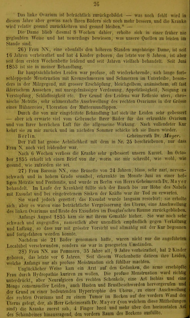 2ß ' Das Unke Ovarium ist beträchtlich zurückgebildet — was noch fehlt wird in diesem Jahre aber gewiss nach Ihren Bädern' sich noch mehr bessern, und die Kranke wird relativ gesund zurückkehren und gesund bleiben. — Die-Dame blieb diesmal 8 Wochen dahicr, erholte sich in einer früher nie geglaubten Weise und hat neuerdings bewiesen, >vas unsere Quellen zu leisten im Stande sind. 26) Frau NN., eine ebenfalls den höheren Ständen angehörige Dame, ist seit 16 Jahren verheirathet und hat 4 Kinder geboren, das letzte vor 8 Jahren, ist aber seit dem ersten Wochenbette leidend und seit Jahren vielfach behandelt. Seil Juni 1853 ist sie in meiner Behandlung. Ihr hauptsächlichstes Leiden war profuse, oft wiederkehrende, sich lange fort- schleppende Menstruation mit Kreuzschmerzen und Schmerzen im Unterleibe, beson- ders in der Milzgegend, mit grosser Erschöpfung, bleichgelbem, anämischem, oft fast ikterischem Aussehen, mit .unregelmässiger Verdauung, Appetitlosigkeit, Neigung zu Verstopfung, Schlaflosigkeit etc. Der Grund des Leidens war Reflexio uteri, chro- nische Mctritis, sehr schmerzhafte Anschwellung des rechten Ovariums in der Grösse eines Hühnereies, Ulceration der Muttermundlippen. Durch die von mir eingeleitete Behandlung hat sich ihr Leiden sehr gebessert — aber ich erwarte viel vom Gebrauche Ihrer Bäder für das erkrankte Ovarium und von Ihrer herrlichen Luft für die allgemeine Wirkung. Nach vollendeter Kur kehrt sie zu mir zurück und im nächsten Sommer schicke ich sie Ihnen wieder. Berlin. Geheimerath Dr. Mayer. Der Fall hat grosse Aehnlichkeit mit dem in Nr. 25 beschriebenen, nur dass Frau N. noch viel leidender Avar. Nach 6 Wochen verliess die Kranke sehr gebessert unsern Kurort. Im Octo- ter 1855 erhielt ich einen Brief von ihr, worin sie mir schreibt, Avie wohl, wie gesund, wie zufrieden sie sei. 27) Frau Baronin NN., eine Brünette von 24 Jahren, blass, sehr zart, nerven- schwach und in hohem Grade sensibel, erkrankte im Monate Juni an einer hef- tigen Metritis und Peritonitis, und wurde zu Berlin von Herrn Geheimerath Dr. Mayer behandelt. Im Laufe der Krankheit füllte sich der Bauch bis zur Höhe des Nabels mit Exsudat und bei eingetretenem Sinken der Kräfte war ihr Tod zu erwarten. Sie ward jedoch gerettet; das Exsudat Avurde langsam resorbirt; sie erholte sich; aber es waren eine beträchtliche Vergrösserung des Uterus, eine Anschwellung des linken Ovariums und Reste des Exsudates im Douglas'schen Baume zurückgeblieben. Anfangs August 1855 kam sie mit ihrem Gemahle hieher. Sie war noch sehr schwach und angegriffen, namentlich aber unendlich empfindlich gegen Verkältung und Luftzug, so dass nur mit grösster Vorsicht und allmählig mit der Kur begonnen und fortgefahren werden konnte. Nachdem sie 21 Bäder genommen halte, waren nicht nur die angeführten Localübel verschwunden, sondern sie war in gesegneten Umständen. 28) Frau NN. aus Pommern, 35 Jahre alt, 9 Jahre verheirathet, hat 2 Kinder geboren, das letzte vor 6 Jahren. Seit diesem Wochenbette daliren ihre Leiden, welche Anfangs nur als profuse Menstruation sich fühlbar machten. Unglücklicher Weise kam ein Arzt auf den Gedanken, die arme erscliöpffc Frau durch Hydropathie kuriren zu wollen. Die profuse Menstruation ward richtig unterdrückt, aber Neuralgieen des rechten Schenkels, eine Art Ischias und eine Menge consensueller Leiden, auch Husten und Brustbeschwerden hervorgerufen und der Grund zu einer bedeutenden Hypertrophie des Uterus, zu einer Anschwellung des rechten Ovariums und zu einem Tumor im Becken auf der vordem and des Uterus gelegt, der, als Herr GeheimerathDr. Mayer (von welchem diese Millheilungeii sind) die Kranke zuerst sah, 4 Finger breit und mehr über den horizontalen Ast des Schambeines hinausragend, den vordem Raum des Beckens ausfüllte.