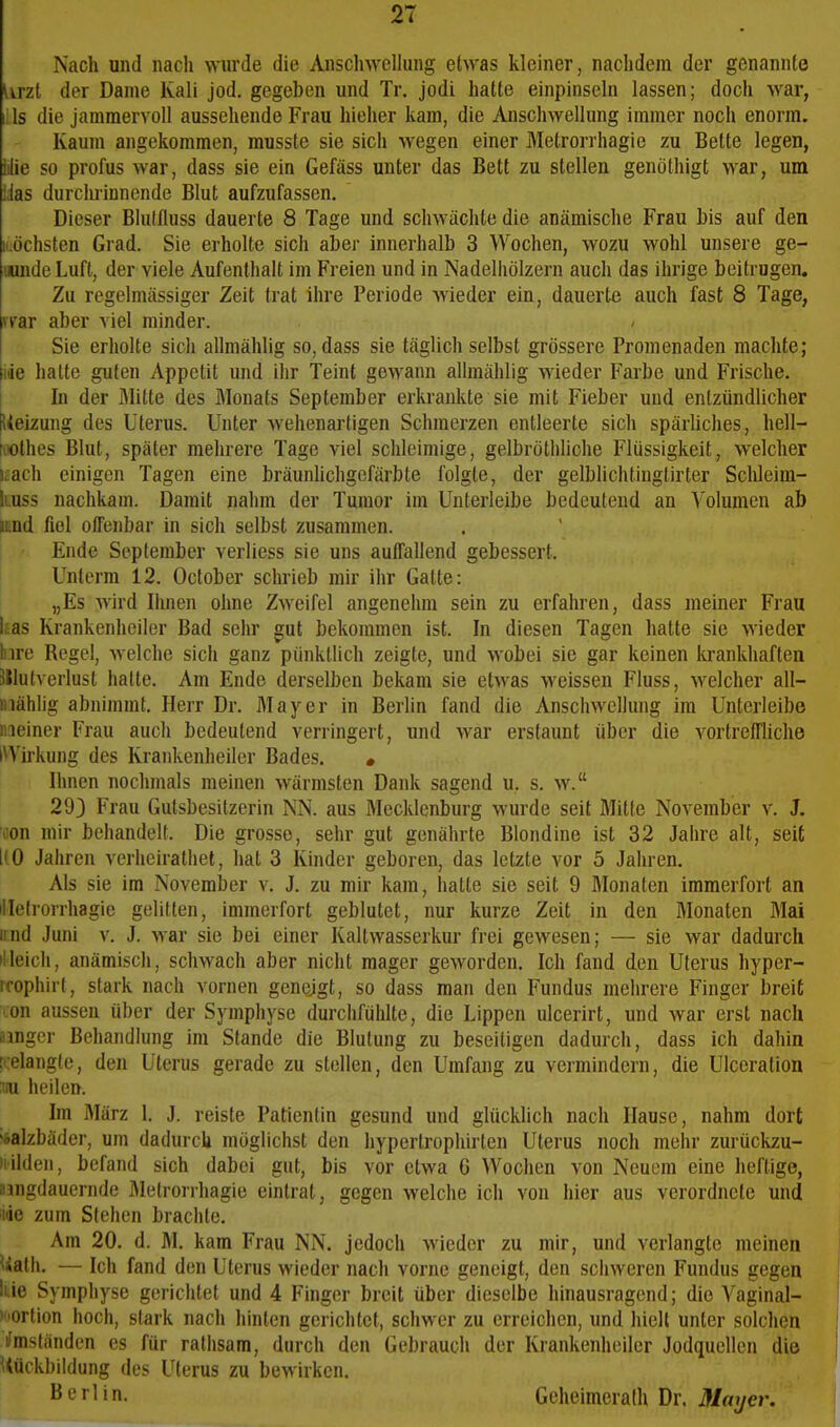 2T Nach und nach \Yurde die AnschweUung etwas kleiner, nachdem der genannte Urzt der Dame Kali jod. gegeben und Tr. jodi hatte einpinseln lassen; doch war, Iiis die jammervoll aussehende Frau hieher kam, die Anschwellung immer noch enorm. Kaum angekommen, musste sie sich wegen einer Metrorrhagie zu Bette legen, iilie so profus war, dass sie ein Gefäss unter das Bett zu stellen genolhigt war, um Üas durchrinnende Blut aufzufassen. Dieser Blutiluss dauerte 8 Tage und schwächte die anämische Frau bis auf den iLÖchsten Grad. Sie erholte sich aber innerhalb 3 Wochen, wozu wohl unsere ge- uunde Luft, der viele Aufenthalt im Freien und in Nadelhölzern auch das ihrige beitrugen. Zu regelmässiger Zeit trat ihre Periode wieder ein, dauerte auch fast 8 Tage, svar aber viel minder. Sie erholte sich allmählig so, dass sie täglich selbst grössere Promenaden machte; ide halte guten Appetit und ihr Teint gewann allmählig wieder Farbe und Frische. In der Mitte des Blonats September erkrankte sie mit Fieber und entzündlicher Ueizung des Uterus. Unter wehenartigen Schmerzen entleerte sich spärUches, hell- fiiothes Blut, später mehrere Tage viel schleimige, gelbröthliche Flüssigkeit, welcher i£ach einigen Tagen eine bräunUchgcfärbte folgte, der gelblichtingtirter Schleim- liuss nachkam. Damit nahm der Tumor im Unterleibe bedeutend an Volumen ab i'nd fiel offenbar in sich selbst zusammen. Ende September verliess sie uns auffallend gebessert. Unterm 12. October schrieb mir ihr Gatte: „Es wird Iluien ohne Zweifel angenehm sein zu erfahren, dass meiner Frau Itas Krankenhciler Bad sehr gut bekommen ist. In diesen Tagen hatte sie wieder hire Regel, welche sich ganz pünklhch zeigte, und wobei sie gar keinen krankhaften Sllutverlust halte. Am Ende derselben bekam sie etwas weissen Fluss, welcher all- mählig abnimmt. Herr Dr. Mayer in Berlin fand die Anschwellung im Unterleibe meiner Frau auch bedeutend verringert, und war erstaunt über die vortreffliche IWirkung des Krankenheiler Bades. • Urnen nochmals meinen wärmsten Dank sagend u. s. w. 29) Frau Guisbesitzerin NN. aus Mecklenburg wurde seit Mitte November v. J. 'öon mir behandelt. Die grosse, sehr gut genährte Blondine ist 32 Jahre alt, seit 1(0 Jahren verheirathel, hat 3 Kinder geboren, das letzte vor 5 Jahren. Als sie im November v. J. zu mir kam, halle sie seit 9 Monaten immerfort an lilelrorrhagie gelitten, immerfort geblutet, nur kurze Zeit in den Monaten Mai irnd Juni v. J. war sie bei einer Kallwasserkur frei gewesen; — sie war dadurch illeicli, anämisch, schwach aber nicht mager geworden. Ich fand den Uterus hyper- rrophirt, stark nach vornen geneigt, so dass man den Fundus mehrere Finger breit con aussen über der Symphyse durchfühlte, die Lippen ulcerirt, und war erst nach amger Bchandhmg im Stande die Blutung zu beseitigen dadurch, dass ich dahin !':elang(e, den Uterus gerade zu stellen, den Umfang zu vermindern, die Ulccration 'ai heilen. Im März 1. J. reiste Patientin gesund und glücklich nach Hause, nahm dort oalzbäder, um dadurch möglichst den hypertrophirten Uterus noch mehr zurückzu- iiilden, befand sich dabei gut, bis vor etwa G Wochen von Neuem eine heftige, amgdauernde flletrorrhagie eintrat, gegen welche ich von hier aus verordnete und iiie zum Stehen brachte. Am 20. d. M. kam Frau NN. jedoch wieder zu mir, und verlangte meinen Uath. — Ich fand den Uterus wieder nach vorne geneigt, den schweren Fundus gegen lue Symphyse gerichtet und 4 Finger breit über dieselbe hinausragend; die Vaginal- )tiortion hoch, stark nach hinten gerichtet, schwer zu erreichen, und hielt unter solclien Umständen es für ralhsam, durch den Gebrauch der Krankenheiler Jodqucllen die Uückbildung des Uterus zu bewirken. Berlin. Geheimeralh Dr. Moyer.