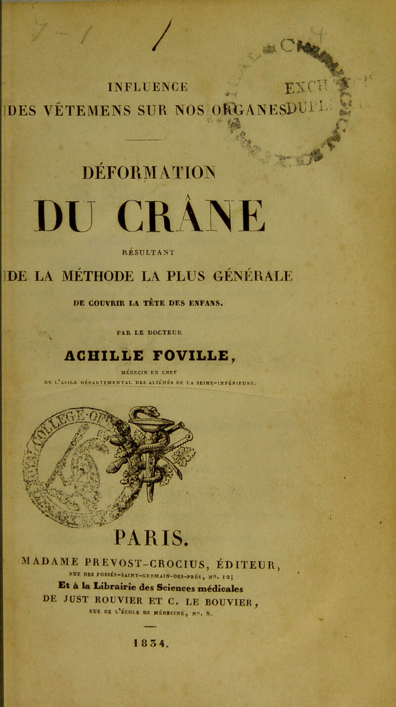 / 'Ni INFLUENCE ^ T£SC IDES VÊTEMENS SUR NOS OÈiXiANESPbj- DEFORMATIOIN DU CRÂNE RESULTANT IDE LA METHODE LA PLUS GENERALE DE COUVRIR LA TETE DES ENFANS. FAR LE BOCTEUR ACHILLE FOVILLE, MtDECIN EN CHEF DK i.*ASiLt DÉPAUTEMENTAI. DES ALIKNI^^S DE I,A SEINE-I NFÉK I EU HI-. 0 PARIS. MADAME PREVOST-CROCIDS, ÉDITEUR, nOE DE« FOSSis-SAlNT-ol nMilN-DES-I'Er.S, M. 13; Et à la Librairie des Sciences médicales DE JUST ROUVIER ET C. LE BOUVIER, «DE DE l'École oe m^dicihe, «». 8. 1834.