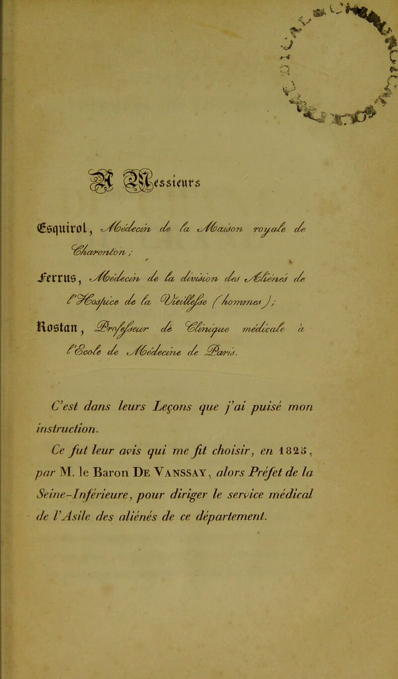 ^Âar&nào n / Hostan, ^^^^^ f (Sco/e de lyf'éi&deaite de ^cM'hi. C'est dans leurs Leçons que fai puisé mon instruction. Ce fut leur avis qui me fit choisir, en 182 S, par M. le Baron De Vanssay, alors Préfet de la Seine-Inférieure, pour diriger le sen^ice médical de r Asile des aliénés de ce département.