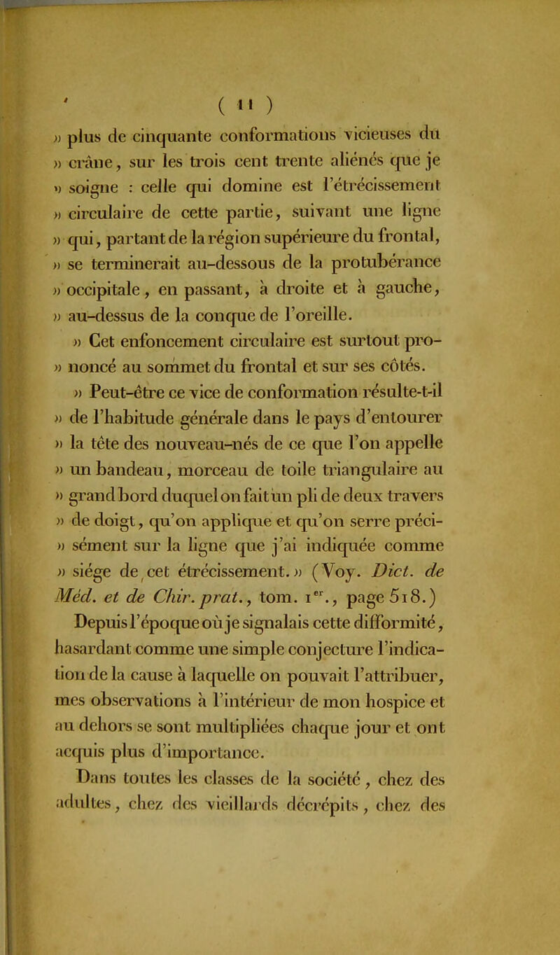 » plus de cinquante conformations vicieuses du » crâne, sur les trois cent trente aliénés que je ») soigne : celle qui domine est rétrécissement » circulaire de cette partie, suivant une ligne )) qui, partant de la région supérieure du frontal, » se terminerait au-dessous de la protubérance )) occipitale, en passant, à droite et à gauche, « au-dessus de la conque de l'oreille. » Cet enfoncement circulaire est surtout pro- » noncé au sonimet du frontal et sur ses côtés. » Peut-être ce vice de conformation résulte-t-il » de l'habitude générale dans le pays d'entourer )) la tête des nouveau-nés de ce que l'on appelle » un bandeau, morceau de toile triangulaire au » grand bord duquel on fait un pli de deux travers » de doigt, qu'on applique et qu'on serre préci- )) sèment sur la ligne que j'ai indiquée comme » siège de cet étrécissement. » (Voy. Dict. de Méd. et de Chir.prat., tom. i., page 518.) Depuis l'époque où je signalais cette difformité, hasardant comme une simple conjecture l'indica- tion de la cause à laquelle on pouvait l'attribuer, mes observations à l'intérieur de mon hospice et au dehors se sont multipliées chaque jour et ont acquis plus d'importance. Dans toutes les classes de la société, chez des adultes, chez des vieillards décrépits, chez des