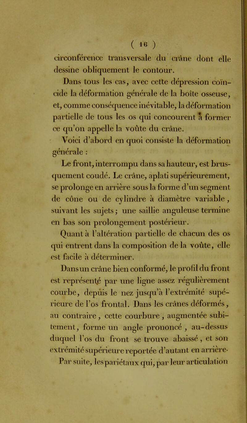 ( '« ) circonférence transversale du crâne dont elle dessine obliquement le contour. Dans tous les cas, avec cette dépression coïn- cide la déformation générale de la boîte osseuse, et, comme consécjuence inévitable, la défomiation | partielle de tous les os qui concourent a former i ce qu'on appelle la voûte du crâne. Voici d'abord en quoi consiste la déformation générale : Le front, interrompu dans sa hauteur, est brus- quement coudé. Le crâne, aplati supérieurement, se prolonge en arrière sous la fonne d'un segment de cône ou de cylindre à diamètre variable, suivant les sujets ; une saillie anguleuse termine en bas son prolongement posténem\ Quant à l'altération partielle de chacun des os c[ui entrent dans la composition de la voûte, elle est facile h déterminer. Dans un crâne bien conformé, le profil du front est représenté par une ligne assez régulièrement combe, depuis le nez jusc|u'h l'extrémité supé- rieure de l'os frontal. Dans les crânes déformés, au contraire, cette courbure , augmentée subi- tement, forme un angle prononcé, au-dessus duquel l'os du front se trouve abaissé, et son extrémité supériem^e reportée d'autant en arrière- Par suite, les pariétaux qui, par leur articulation