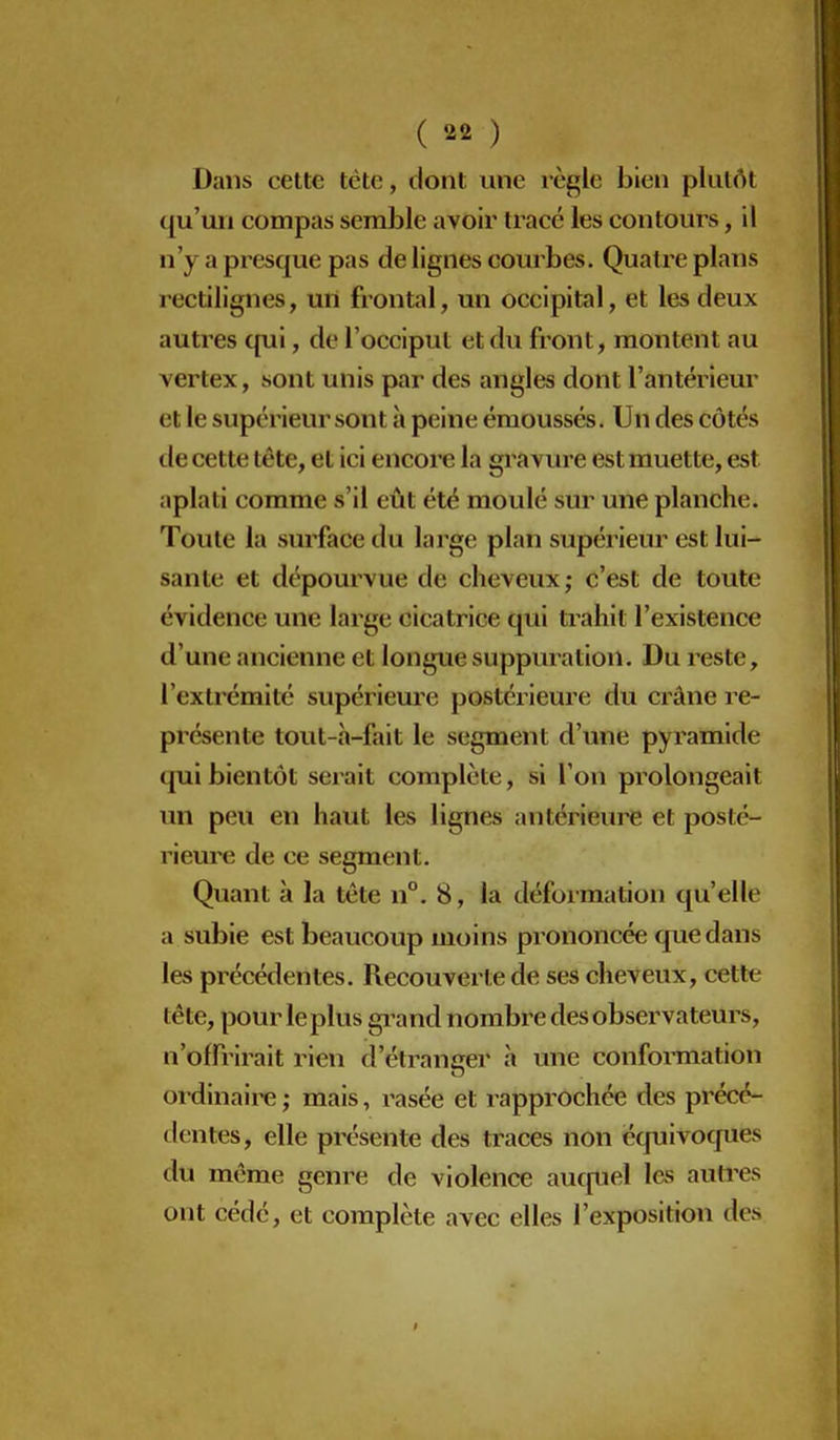 Dans cette tête, dont une règle bien plutôt ([u'un compas semble avoir tracé les contours, il n'y a presque pas de lignes courbes. Quatre plans rectilignes, un frontal, un occipital, et les deux autres qui, de l'occiput et du fi'ont, montent au vertex, sont unis par des angles dont l'antérieur et le supérieur sont à peine émoussés. Un des côtés tie cette tête, et ici encore la gravure est muette, est aplati comme s'il eût été moulé sur une planche. Toute la surface du large plan supérieur est lui- sante et dépourvue de cheveux; c'est de toute évidence une large cicatrice qui trahit l'existence d'une ancienne et longue suppuration. Du reste, l'extrémité supériem'e postérieure du crâne re- présente tout-h-fait le segment d'une pyramide qui bientôt serait complète, si l'on prolongeait un peu en haut les lignes antériem^ et posté- rieure de ce segment. Quant à la tête n°. 8, la déformation qu'elle a subie est beaucoup moins prononcée que dans les précédentes. Recouverte de ses cheveux, cette tête, pour leplus grand nombre des observateurs, n'offrirait rien d'étranger à une confomiation ordinaire ; mais, l'asée et rapprochée des précé- dentes, elle présente des traces non équivoques du même genre de violence aucfuel les autres ont cédé, et complète avec elles l'exposition des