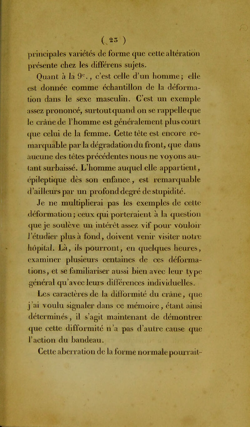 I (.23 ) principales variétés de forme que cette altération présente chez les différens sujets. Quant à la 9^., c'est celle d'un homme ; elle est donnée comme échantillon de la déforma- lion dans le sexe masculin. C'est un exemple assez prononcé, surtout quand on se rappelle que le crâne de l'homme est généralement plus court (jue celui de la femme. Cette tête est encore re- marquable par la dégradation du front, que dans aucune des têtes précédentes nous ne voyons au- tant smbaissé. L'homme auquel elle appartient, épi lep tique dès son enfance, est remarquable d'ailleurs par un profond degré de stupidité. Je ne multiplierai pas les exemples de cette déformation ; ceux qui porteraient à la question (|ue je soulève un intéiêt assez vif pour vôuloii- l'étudier plus à fond, doivent venir visiter notre hôpital. La, ils pourront, en quelques heures, examiner plusieurs centaines de ces déforma- tions, et se familiariser aussi bien avec leur type général qu'avec leui's différences individuelles. Les caractères de la difformité du crâne, ({uc j'ai voulu signaler dans ce mémoire, étant ainsi déterminés, il s'agit maintenant de démontrer que cette difformité n'a pas d'autre cause que l'action du bandeau. Cette aberration de la forme normale pouiTait-