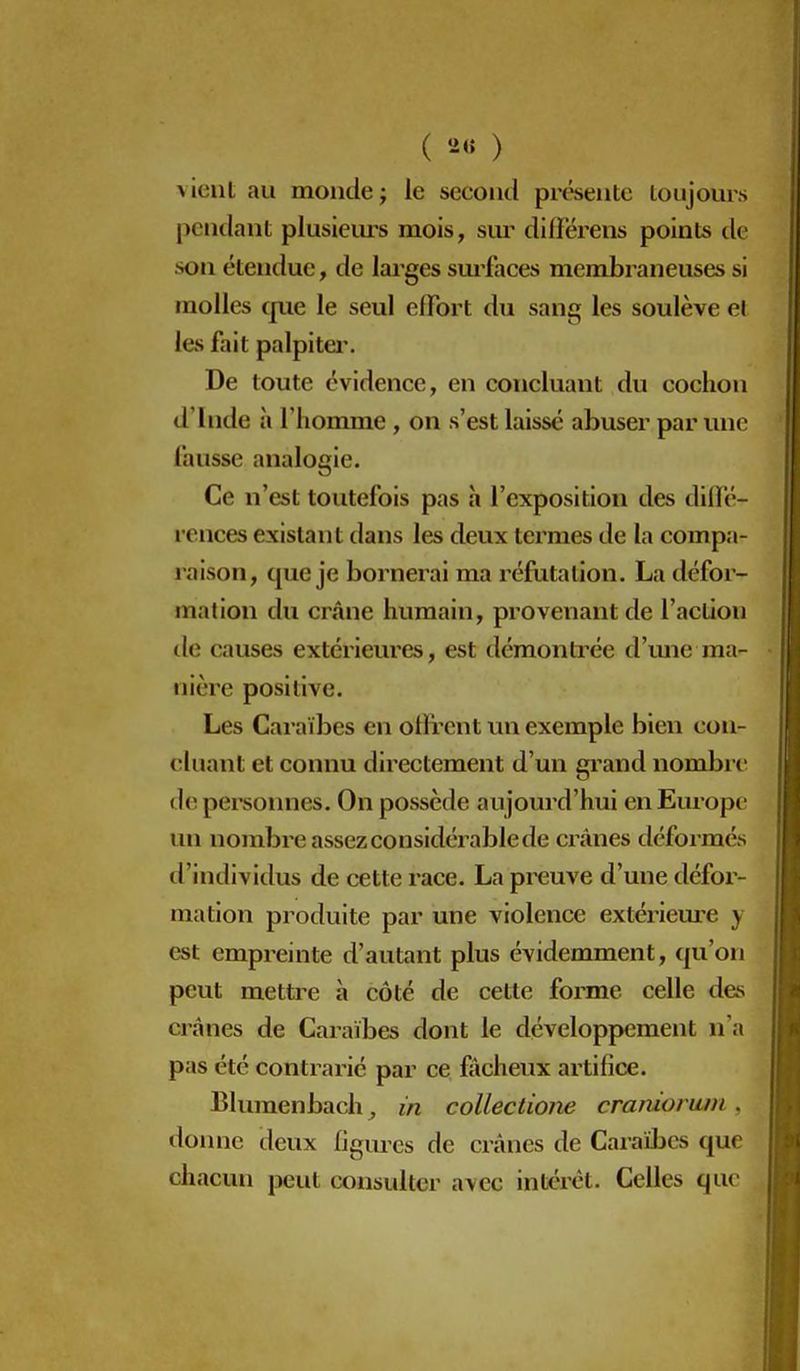 vient au monde ; le second prt^entc toujours pendant plusiem-s mois, siu' différens points tle son étendue, de larges sm'faces membraneuses si molles cpie le seul effort du sang les soulève et les fait palpitei'. De toute évidence, en concluant du cochon d'Inde à l'homme, on s'est laissé abuser par une fausse analogie. Ce n'est toutefois pas à l'exposition des diffé- rences existant dans les deux termes de la compa- raison, que je bornerai ma réfutation. La défor- mation du crâne humain, provenant de l'action de causes extérieures, est démonti^ée d'mie ma- nière positive. Les Caraïbes en offrent un exemple bien con- cluant et connu directement d'un grand nombre de personnes. On possède aujourd'hui en Europe un nombre assez considérable de CTÛnes déformés d'individus de cette race. La preuve d'une défor- mation produite par une violence extérieure y est empreinte d'autant plus évidemment, qu'on peut mettre à côté de cette forme celle des crânes de Caraïbes dont le développement n'a pas été contrarié par ce fâcheux artifice. Bluraenbach ^ in coUectione cranioriim, doinic deux figures de crânes de Caraïbes que chacun jjeut consulter avec intérêt. Celles que