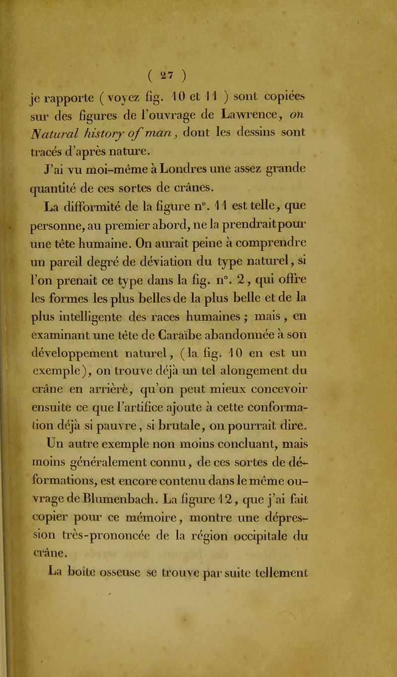 ( ) je rapporte (voyez fig. 10 et 11 ) sont copiées sur des figures de l'ouvrage de Lawrence, on Natural liistory of man, dont les dessins sont tracés d'après natui^e. J'ai vu moi-même à Londres une assez grande cpianlité de ces sortes de crânes. La difformité de la figure n°. 11 est telle, que personne, au premier abord, ne la prendrait pour une tête humaine. On aurait peine à comprendre un pareil degi^é de déviation du type natm^el, si l'on prenait ce type dans la fig. n°. 2, qui offre les formes les plus belles de la plus belle et de la plus intelligente des races humaines ; mais, en examinant une tête de Caraïbe abandonnée à son développement naturel, (la fig. 10 en est un exemple), on trouve déjà un tel alongement du crâne en arriéré, qu'on peut mieux concevoir ensuite ce que l'artifice ajoute à cette conforma- lion déjà si pauvre, si brutale, on pourrait dire. Un autre exemple non moins concluant, mais moins généralement connu, de ces sortes de dé- formations, est encore contenu dans le même ou- vrage de Blumenbach. La figure 12, que j'ai fait copier pour ce mémoire, montre une dépres- sion très-prononcée de la région occipitale du crâne. La boite osseuse se trouve par suite tellement I