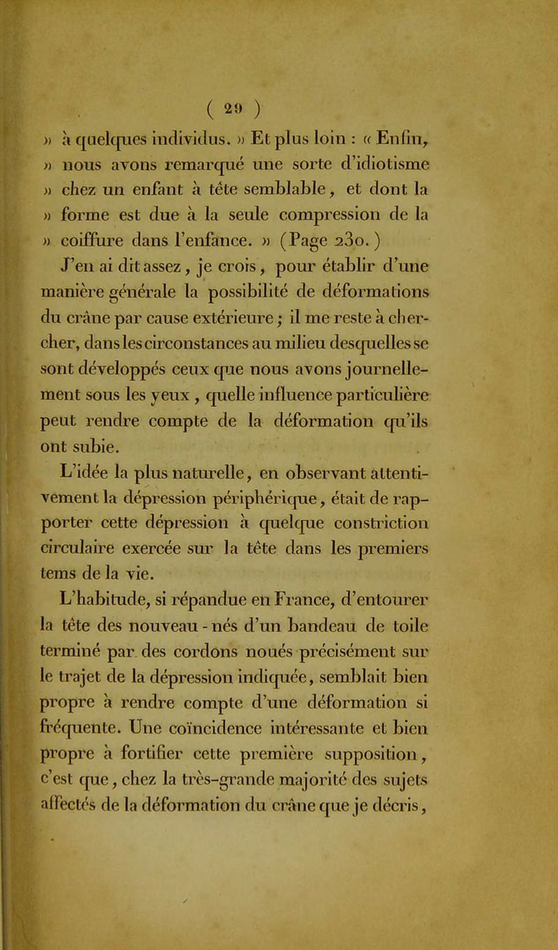 » à quelcpies individus. » Et plus loin : a Enfin, » nous avons remarqué une sorte d'idiotisme » chez un enfant à téte semblable, et dont la )) forme est due à la seule compression de la » coiffure dans l'enfance. « (Page 280. ) J'en ai dit assez, je crois, pour établir d'une manière générale la possibilité de déformations du crâne par cause extérieure ; il me reste à cher- cher, dans les circonstances au milieu descpiellesse sont développés ceux que nous avons journelle- ment sous les yeux , quelle influence particulière peut rendre compte de la déformation qu'ils ont subie. L'idée la plus naturelle, en observant attenti- vement la dépression périphérique, était de rap- porter cette dépression h quelque constrictlon circulaire exercée sur la tête dans les premiers tems de la vie. L'habitude, si répandue en France, d'entourer la tête des nouveau - nés d'un bandeau de toile terminé par des cordons noués précisément sur le trajet de la dépression indiquée, semblait bien propre à rendre compte d'une déformation si fi'équente. Une coïncidence intéressante et bien propre à fortifier cette première supposition, c'est que, chez la très-grande majorité des sujets nlFectés de la déformation du crâne C[ue je décris,