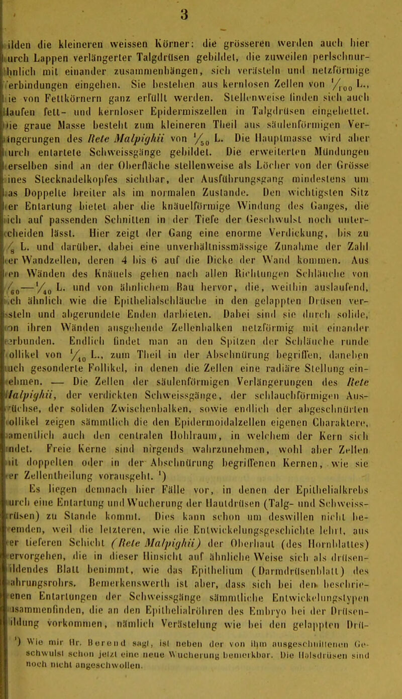 liilen die kleineren weissen Körner: die grösseren werden auch hier iirch Lappen verlängerter Talgdrüsen gebildet, die zuweilen perlsclinur- Imlich mit einander zusammenhangen, sich vcrifsteln und nelzlormige i rbindungen eingehen. Sie bestehen aus kernlosen Zellen von L., le von Feltkörnern ganz erlillll werden. Stellenweise linden sich auch laufen fett- und kernloser Epiderniiszellen in Talgdrüsen eingebettet. |ie graue Masse besteht zum kleineren Theil aus siiiilenförniigen Ver- iM^'erungen des Rele Malpicjhii von '/^^ L. Die Ilaupimasse wird aber urch entartete Schweissgiinge gebildet. Die erweiterten Mündungen eiselben sind an der Oberfliiche stellenweise als Löcher von der Grö.sse nies Stecknadelkopfes sichtbar, der Ausfübrungsgang mindestens um as Doppelle breiler als im normalen Zustande. Den wichtigsten Sitz 11 Entartung bietet aber die knauelförmige Windung des (langes, die i ii auf passenden Schnitten in der Tiefe der Gesrbwul.st noch unter- iclieiden lässt. Hier zeigt der Gang eine enorme Verdickung, bis zu L. und darüber, dabei eine unverhültnissmiissige Zunahme der Zahl ler VVandzellen, deren 4 bis t) auf die Dicke der Wand kommen. Aus ren Wänden des Knäuels gehen nach allen Richtungen Schliiiicbe von ./^j—'/^o ^* ™ ähnlichem Bau hervor, die, weilhin auslaufend, iiiCh ähnlich wie die Epitbelialscbläuche in den gelappten Drüsen ver- >sleln und abgerundele Enden darbieten. Dabei siml sie durch solide, (on ihren Wänden ausgebende Zellenbalken netzförmig mit einander (irbunden. Endlich lindet man an den Spitzen der Schläuche runde ■ ollikel von '/^^ L., zum Theil in der Absciuuirung begriflen, daneben luch gesonderte Follikel, in denen die Zellen eine radiäre Stellung ein- lebmen. — Die Zellen der säulenförmigen Verlängerungen des Rete ilafpiy/ni, der verdickten Schweissgänge, der schlauchförmigen Aus- i'üchse, der soliden Zwischeiibalken, sowie endlich der abgeschnürlen (ollikel zeigen sämmtlicb die den Epidermoidalzellen eigenen Charaktere, »amenllicb auch den centralen Hohlraum, in welchem der Kern sich Midet. Freie Kerne sind nirgetuls wahrzunehmen, wohl aber Zellen iiiil doppelten oder in der Abschnürung begriHencn Kernen, wie sie per Zellcntheilung vorausgehl. ') Es liegen dcnmacli hier Fälle vor, in denen der Epithelialkrehs uurch eine Entartung und Wucherung der Hautdrüsen (Talg- und Scbwciss- rüsen) zu Stande kommt. Dies kann schon um deswillen nicht be- ceniden, weil die letzteren, wie die Enlwickehmgsgeschichte lehil, aus ter tieferen Schicht (Rele Malpighii) der Oberhaut (des Hornblattes) •ervorgeben, die in dieser Hinsicbl auf ähnliche Weise sich als drüsen- iildendes Blatt beninunt, wie das Epilhelium (Darmdrüsenblall) des »ahrungsrohrs. Benierkenswerth ist aber, dass sich bei den- bcscbrie- ■enen Entartungen der Schweissgänge sämmlli(;he Entwickeliingstypen 'üsammenfinden, die an den Epilbelialrobrcn des Embryo bei der Drüsen- ildung vorkommen, nämlich Verästelung wie hei den gelappten Drü- ') Wie mir Hr. Bereiid sagt, ist neben der von ilun iiusgescliiiiliencn (Je- achwulsl schon jelzl eine neue Wucliei unt; l)cnicMkl)or. Die llulsdi iisen sind noch nichl angeschwollen.