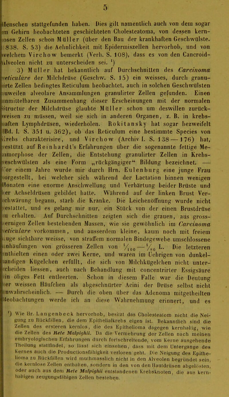 •lensclien slaltgefunden haben. Dies gilt nainenllich auch von dem sogar im Gehirn heobachlelen geschiclitelen Choleslealoma, von dessen kern- oosen Zellen schon Müller (über den Bau der krankhaften Geschwülste. •838. S. 53) die Achnlichkeit mit Epidermiszellen hervorhob, und von fvelchem Virchow bemerkt (Verb. S. 108), dass es von den Cancroid- lUveolen nicht zu unterscheiden sei. ') 3) Müller hat bekanntlich auf Durchschnitten des Carcinoma feliculare der Milchdrüse (Geschw. S. 15) ein weisses, durch granu- iiirle Zellen bedingtes Reticulum beobachlcl, auch in solchen Geschwülsten Luweilen alveolare Ansammlungen granulirtcr Zellen gefunden. Einen »nmittelbaren Zusammenhang dieser Erscheinungen mit der normalen iStructur der Milchdrüse glaubte Müller schon um deswillen zurück- rveisen zu müssen, weil sie sich in anderen Organen, z. B. in krebs- aaften Lymphdrüsen, wiederholen. Rokitansky hat sogar bezweifelt PBd. I. S. 351 u. 362), ob das Reticulum eine bestimmte Species von i[rebs charakterisire, und Virchow (Archiv I. S. 1 38 — J76) hat, reslülzt auf Reinhard t's Erfahrungen über die sogenannte fettige Me- airaorphose der Zellen, die Entstehung granulirter Zellen in Krebs- (Bschwülslen als eine Form „rückgängiger Bildung bezeichnet. — Vor einem Jahre wurde mir durch Hrn. Eulenburg eine junge Frau lorgestellt, bei welcher sich wahrend der Lactalion binnen wenigen Honalen eine enorme Anschwellung und Verhärtung beider Brüste und fer Achseldrüsen gebildet halte. Während auf der linken Brust Ver- (chwärung begann, starb die Kranke. Die Leichenöffnung wurde nicht 'eslallet, und es gelang mir nur, ein Stück von der einen Brustdrüse Lu erhallen. Auf Durchschnitten zeigten sich die grauen, aus gross- »ernigen Zellen bestehenden Massen, wie sie gewöhnlich im Carcinoma leticulare vorkommen, und ausserdem kleine, kaum noch mit freiem i.uge sichtbare weisse, von straffem normalen Bindegewebe umschlossene l^nbüurlmgen von grösseren Zellen von '7,^, — L. Die letzteren rnlhiellen einen oder zwei Kerne, und waren im üebrigen von dunkel- aandigen Kügelchen erfüllt, die sich von Milchkügelchen nicht unter- (cheidcn liessen, auch nach Behandlung mit concentrirler Essigsäure lin öliges Fett entleerten. Schon in diesem Falle war die Deutung • er weissen Häufchen als abgeschnürter Acini der Drüse selbst nicht inwabrsclieinlich. — Durch die oben über das Adenoma milgelheilten Keobachtungon werde ich an diese Wahrnehmung erinnert, und es ') Wie Hr. Laiigenbeck hervorhob, besilzt das Choleslealom nicht die Nei- gung zu Rückfiillen, die dem Epiihelialkrebs eigen Ist. Bekanntlich sind die Zellen des ersteren kernlos, die des Epithelioma dagegen kernhaliig, wie die Zellen des Hete MalpUjhn. Da die Vermehrung der Zellen nach meinen embryologlschen Erfahrungen durch forlschreilende, vom Kerne ausgehende Theilung sliillflndet, so liisst sich einsehen, dass mit dem Untergänge des Kernes auch die Produclionsnihigkeit verloren gehl. Die Neigung des Epithe- lioma zu Htickf;illen wird inuihmiisslich nicht in den Alveolen begründet sein, die kernlose Zellen enihalien, sundern in den von den llauldriisen abgelösten, oder auch aus dem Hete Malplghil enislundcnen Krebsknoten, die aus kern- haliigcn zeugungsfähigen Zellen beslehen.