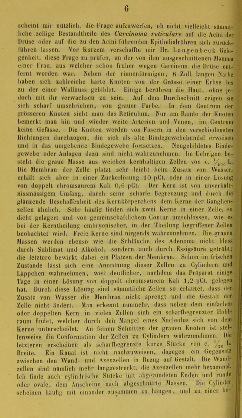 sclicinl mir nützlich, die Frage aufzuwerfen, oh niclil vielleicht sämuil- liche zellige Bestandlheile des Carcinoma i'eliculavc auf die Acini der Drüse oder auf die zu den Acini führenden E|»ilhelialrühren sich zurück- führen lassen. Vor Kurzem verschall'le mir llr. Langen heck (!ele- genheil, diese Frage zu prüfen, an der von ihm ausgeschnittenen Jlauniia einer Frau, aus welcher schon früher wegen Carcinom die Drüse enl- fernl worden war. Nehen der rinnenformigon, H Zoll langen Nariie haben sich zahlreiche harte Knoten von der (irüsse einer Erhse his zu der einer Wallnuss gehildet. Einige berühren die Haut, ohne je- doch mit ihr verwachsen zu sein. Auf dem Durchschnitt zeigen sie sich scharf umschrieben, von grauer Farbe. In dem Centrum der grosseren Knoten sieht man das lleliculum. Nur am Rande der Knoten bemerkt man hin und wieder weite Arterien und Venen, im Cenlrnni keine Gefitsse. Die Knoten werden von Fasern in den verschiedensten Richtungen durchzogen, die sich als alte Bindegewchehündel erweisen und in das umgebende Bindegewebe fortsetzen. Neugcbildetes Binde- gewebe oder Anlagen dazu sind nicht wahrzunehmen. Im Uehrigen he- slelil die graue Masse aus weichen kernhaltigen Zellen von c. '/^^j L. Die Membran der Zelle platzt sehr leicht heim Zusatz von Wasser, erhiilt sich aber in einer Zuckerltisung 10 pCl. oder in einer Lösnnf; von doppell chromsaureni Kali 0,6 pCl. Der Kern ist von unverhiill- nissmlfssigem Umfang, durch seine scharfe Begrenzung und durch die glanzende BescbaHenheil des Kernkörperchcns dem Kerne der Ganglien- zellen ähnlich. Sehr häufig fmden sich zwei Kerne in einer Zelle, so dicht gelagert und von gemeinschaftlichem Conlur umschlossen, wie es bei der Kerntbeilung embryonischer, in der Theilung begridener Zellen beobachtet wird. Freie Kerne sind nirgends wahrzunehmen. Die grauen Massen werden ebenso wie die Schliiuche des Adenoma niclil bloss durch Sublimat und Alkohol, sondern auch durch Essigsaure gelrülil; die letztere bewirkt dabei ein Platzen der Membran. Schon im frischen Zustande lässt sich eine Anordnung dieser Zellen zu Cylindern und Läppchen wahrnehmen, weit deutlicher, nachdem das Priiparat einige Tage in einer Lösung von doppelt cliromsaureiu Kali 1,2 pCt. gelegen hat. Durch diese Lösung sind sämmtliche Zellen so erbiirtet, dass der Zusatz von Wasser die Membran nicht sprengt und die Gestalt der Zelle nicht ändert. Man erkennt nunmehr, dass neben dem einfachen oder doppelten Kern in vielen Zellen sich ein scharfbegrenzter Hohl- raum findet, welcher durch den Mangel eines Nucleolus sich von dein Kerne unterscheidet. An feinen Schnitten der grauen Knoten ist stel- lenweise die Conformation der Zellen zu Cylindern walirzunebmen. Die letzteren erscheinen als scbarfbegrenzte kurze Stücke von c. '/,„ L. Breite. Ein Kanal ist nicht nachzuweisen, dagegen ein Gegensatz zwischen den Wand- und Axenzellen in Bezug auf Gestalt. Die Wand- zellen sind nämlich mehr langgestreckt, die Axenzellen mehr hcxagonal. leb finde auch cylindristlie Stücke mit abgerundeten Enden und nimie oder ovale, dem Anscheine nach abgeschnürte Massen. Die Cylinder scheinen liäulig mit einander zusammen zu hüngen, und zu einer ho-