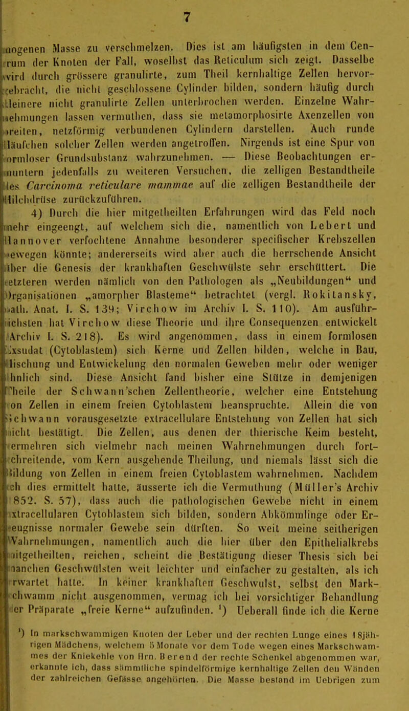 iiogenen Masse zu vcrsclimclzen. Dies isl am häufigsten in dem Cen- itim der Knoten der Fall, woselbst das Reliculum sich zeigt. Dasselbe VI 1(1 durch grössere granulirle, zum Theil kernhaltige Zellen hervor- ,1.rächt, die nicht geschlossene Cylinder bilden, sondern liüuflg durch leinore nicht granulirle Zellen unterbrochen werden. Einzelne Wahr- leliinungcn lassen vermutlien, dass sie metamorpliosirte Axenzellen von iit'ilen, netzförmig verbundenen Cylindern darstellen. Auch runde liiiilchen solcher Zellen werden angetroffen. Nirgends ist eine Spur von innloser Grundsubslanz wahrzunehmen. — Diese Beobachtungen er- iiiiiilern jedenfalls zu weiteren Versuchen, die zelligen Bestandtheiie I S Cai'cinoma reticulare mammae auf die zelligen Bestandtheiie der lilchdrilse zuriickzufilhren. 4) Durch die hier milgellieilten Erfahrungen wird das Feld noch lehr eingeengt, auf welchem sich die, namentlich von Leberl und liinnovcr verfochtene Annahme besonderer specifischer Krebszellen i'wcgen könnte; andererseits wird aber auch die herrschende Ansicht iher die Genesis der krankhaften Geschwülste sehr erschüttert. Die izteren werden niiralich von den Pathologen als „Neubildungen und Iij^anisalionen „amorpher Blasteme betrachtet (vergl. Rokitansky, alli. Anat. I. S. 139; Virchow im Archiv I. S. 110). Am ausfuhr- iclisten hat Virchow diese Theorie und ihre Consequenzen entwickelt Aiciiiv I. S. 218). Es wird angenommen, dass in einem formlosen Asudat (Cytoblastem) sich Kerne und Zellen bilden, welche in Bau, lischung und Entwickelung den normalen Geweben mehr oder weniger liiilich sind. Diese Ansicht fand bisher eine Stütze in demjenigen heile der Schwann'schen Zellenlheorie, welcher eine Entstehung nn Zellen in einem freien Cytoblastem beanspruchte. Allein die von liwann vorausgesetzte extracellulare Entstehung von Zellen hat sich lit bestiltigt. Die Zellen, aus denen der Ihierische Keim besieht, I iinehren sich vielmehr nach raeinen Wahrnehmungen durch fort- ' lireitende, vom Kern ausgehende Theilung, und niemals lässt sich die iililung von Zellen in einem freien Cytoblastem wahrnehmen. Nachdem Ii dies ermittelt hatte, äusserte ich die Vermuthung (Müller's Archiv ^52. S. 57), dass auch die pathologischen Gewebe nicht in einem \tracellularen Cytoblaslein sich bilden, sondern Abkömmlinge oder Er- eignisse normaler Gewebe sein dürften. So weil meine seitherigen ilirnehniuiigen, namentlich auch die hier über den Epithelialkrebs iigellieilten, reichen, scheint die Bestätigung dieser Thesis sich bei laiichen Geschwülsten weit leichter und einfacher zu gestalten, als ich iwartet hatte. In keiner krankhaften Geschwulst, selbst den Mark- ' hwamm nicht ausgenommen, vermag ich bei vorsichtiger Behandlung IM- Prifparale „freie Kerne aufzufinden. ') Ueberall finde ich die Kerne ') In miirkschwnnimigcn Kiiolen der Leber und der rechten Lungo eines i Sjlih- rigen Miidchens, welclu'm ilMonale vor dem Tode wegen eines Markscliwam- mes der Kniekehle von Hrn. Heren d der rechte Schenkel abgenommen war, erkannte ich, dass siimnitiiche spindelförmige kernballigo Zellen den Wälnden der zahlreichen GefUssc angehörlen. Die Masse bestand im Uebrigen zum