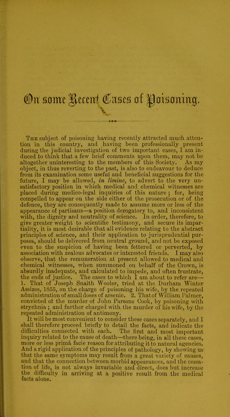 The subject of poisoning having recently attracted much atten- tion in this country, and having been professionally present during the judicial investigation of two important cases, I am in- duced to think that a few brief comments upon them, may not be altogether uninteresting to the members of tliis Society. As my object, in thus reverting to the past, is also to endeavour to deduce from its examination some useful and beneficial suggestions for the future, I may be allowed, in limine, to advert to the very un- satisfactory position in which medical and chemical witnesses are placed during medico-legal inquiries of this nature ; for, being compelled to appear on the side either of the prosecution or of the defence, they are consequently made to assume more or less of the appearance of partisans—a position derogatory to, and inconsistent with, the dignity and neutrality of science. In order, therefore, to give greater weight to scientific testimony, and secure its impar- tiality, it is most desirable that all evidence relating to the abstract principles of science, and their application to jurisprudential pur- poses, should be delivered from neutral ground, and not be exposed even to the suspicion of having been fettered or perverted, by association with zealous advocates or interested friends. I may also observe, that the remuneration at present allowed to medical and chemical witnesses, when summoned on behalf of the Crown, is absurdly inadequate, and calculated to impede, and often frustrate, the ends of justice. The cases to which I am about to refer are— 1. That of Joseph Snaith Wooler, tried at the Durham Winter Assizes, 1855, on the charge of poisoning his wife, by the repeated administration of small doses of arsenic. 2. Thatof William Palmer, convicted ot the murder of John Parsons Cook, by poisoning with strychnia ; and further charged with the murder of his wife, by the I'epeated administration of antimony. It will be most convenient to consider these cases separately, and I shall therefore proceed briefly to detail the facts, and indicate the difficulties connected with each. The first and most important inquiry related to the cause ot death—there being, in all these cases, more or less prima, facie reason for attributing it to natural agencies. And a rigid application of the principles of pathology, by showing us that the same symptoms may result from a great variety of causes, and that the connection between morbid appearances, and the cessa- tion of life, is not always invariable and direct, does but increase the difficulty in arriving at a positive result from the medical facts alone.