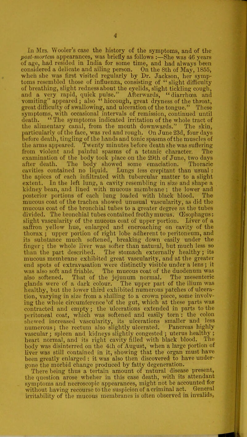 In Mrs. Wooler's case the history of the symptoms, and of the post-mortem appearances, was briefly as follows :—She was 46 years of afie, had resided in India for some time, and had always been considered a delicate and ailing person. On the 8th of May, 1855, when she was first visited regularly by Dr. Jackson, her symp- toms resembled those of influenza, consisting of slight difiiculty of breathing, slight redness about the eyelids, slight tickling cough, and a very rapid, quick pulse. Afterwards, diarrhoea and vomiting appeared ; also hiccough, great dryness of the throat, great difficulty of swallowing, and ulceration of the tongue. These symptoms, with occasional intervals of remission, continued until deatli. The symptoms indicated irritation of the whole tract of the alimentary canal, from the mouth downwards. The skin, particularly of the face, was red and rough. On June 23d, four days before death, tingling of the hands and tonic spasms of the muscles of the arms ajjpeared. Twenty minutes before deatli she was suffering from violent and painiul spasms of a tetanic character. The examination of the body took place on the 29th of June, two days after death. The body showed some emaciation. Thoracic cavities contained no liquid. Lungs less crepitant than usual: the apices of each infiltrated with tubercular matter to a slight extent. In the left lung, a cavity resembling in size and shape a kidney bean, and lined with mucous membrane : the lower and posterior portions of each lung loaded with black blood. The mucous coat of the trachea showed unusual vascularity, as did the mucous coat of the bronchial tubes to a greater degree as the tubes divided. The bronchial tubes contained frothy mucus. CEsophagus: slight vascularity of the mucous coat of upper portion. Liver of a saffron yellow hue, enlarged and encroaching on cavity of the thorax ; upper portion of right lobe adherent to peritoneum, and its substance much softened, breaking down easily under the finger ; the whole liver was softer than natural, but much less so than the part described. The stomach externally healthy; its mucous membrane exhibited great vascularity, and at the greater end spots of extravasation were distinctly visible under a lens; it was also soft and friable. The mucous coat of the duodenum was also softened. That of the jejunum normal. The mesenteric glands were of a dark colour. The upper part of the ilium was healthy, but the lower third exhibited numerous patches of ulcera- tion, varying in size from a shilling to a crown piece, some involv- ing the whole circumference 'of the gut, which at these parts was contracted and empty; the ulcerations extended in parts to the peritoneal coat, which was softened and easily torn: the colon shewed increased vascularity, its ulcerations smaller and less numerous; the rectum also slightly ulcerated. Pancreas highly vascular ; spleen and kidneys slightly congested ; uterus healthy ; heart normal, and its right cavity filled with black blood. The body was disinterred on the 4th of August, when a large portion of liver was still contained in it, showing that the organ must have been greatly enlarged : it was also then discovered to have under- gone the morbid change produced by fatty degeneration. There being thus a tertain amount of natural disease present, the question arose wheher in this case death, with its attendant symptoms and nccroscopic appearances, might not be accounted for without having recourse to the suspicion of a criminal act. General irrital)ility of the mucous membranes is often observed in invalids,
