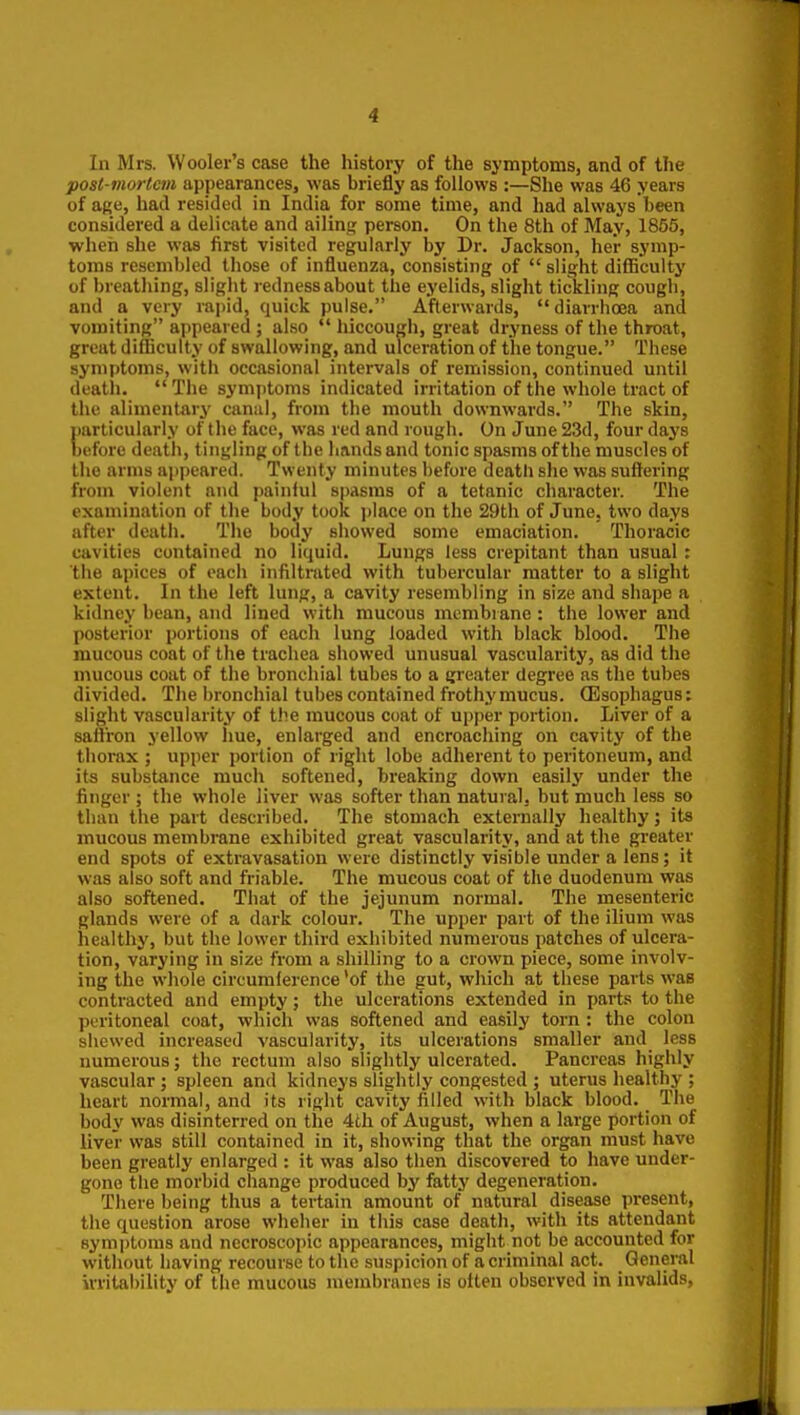 In Mrs. Wooler's case the history of the symptoms, and of the post-mortem appearances, was briefly as follows :—She was 46 years of afie, had resided in India for some time, and had always been considered a delicate and ailing person. On the 8th of May, 1855, when she was first visited regularly by Dr. Jackson, her symp- toms resembled those of influenza, consisting of  slight difiiculty of breathing, slight redness about the eyelids, slight tickling cough, and a very rapid, quick pulse. Afterwards, diarrhoea and vomiting appeared ; also  hiccough, great dryness of the throat, great difficulty of swallowing, and ulceration of the tongue. These symptoms, with occasional intervals of remission, continued until deatli.  The symptoms indicated irritation of the whole tract of the alimentary canal, from the mouth downwards. The skin, particularly of the face, was red and rough. On June 23d, four days before death, tingling of the hands and tonic spasms of the muscles of the arms ajjpeared. Twenty minutes before deatli she was suffering from violent and painiul spasms of a tetanic character. The examination of the body took place on the 29th of June, two days after death. The body showed some emaciation. Thoracic cavities contained no liquid. Lungs less crepitant than usual: the apices of each infiltrated with tubercular matter to a slight extent. In the left lung, a cavity resembling in size and shape a kidney bean, and lined with mucous membrane : the lower and posterior portions of each lung loaded with black blood. The mucous coat of the trachea showed unusual vascularity, as did the mucous coat of the bronchial tubes to a greater degree as the tubes divided. The bronchial tubes contained frothy mucus. CEsophagus: slight vascularity of the mucous coat of upper portion. Liver of a saffron yellow hue, enlarged and encroaching on cavity of the thorax ; upper portion of right lobe adherent to peritoneum, and its substance much softened, breaking down easily under the finger ; the whole liver was softer than natural, but much less so than the part described. The stomach externally healthy; its mucous membrane exhibited great vascularity, and at the greater end spots of extravasation were distinctly visible under a lens; it was also soft and friable. The mucous coat of the duodenum was also softened. That of the jejunum normal. The mesenteric glands were of a dark colour. The upper part of the ilium was healthy, but the lower third exhibited numerous patches of ulcera- tion, varying in size from a shilling to a crown piece, some involv- ing the whole circumference 'of the gut, which at these parts was contracted and empty; the ulcerations extended in parts to the peritoneal coat, which was softened and easily torn: the colon shewed increased vascularity, its ulcerations smaller and less numerous; the rectum also slightly ulcerated. Pancreas highly vascular ; spleen and kidneys slightly congested ; uterus healthy ; heart normal, and its right cavity filled with black blood. The body was disinterred on the 4th of August, when a large portion of liver was still contained in it, showing that the organ must have been greatly enlarged : it was also then discovered to have under- gone the morbid change produced by fatty degeneration. There being thus a tertain amount of natural disease present, the question arose wheher in this case death, with its attendant symptoms and nccroscopic appearances, might not be accounted for without having recourse to the suspicion of a criminal act. General irrital)ility of the mucous membranes is often observed in invalids,