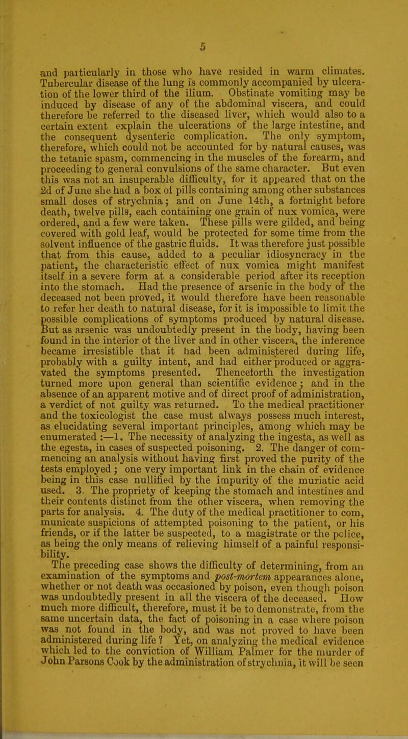 and paiticularly in those who have resided in warm climates. Tubercular disease of the lung is commonly accompanied by ulcera- tion of the lower third of the ilium. Obstinate vomiting may be induced by disease of any of the abdominal viscera, and could therefore be referred to the diseased liver, which would also to a certain extent explain the ulcerations of the lai'ge intestine, and the consequent dysenteric complication. The only symptom, therefore, which could not be accounted for by natural causes, was the tetanic spasm, commencing in the muscles of the forearm, and proceeding to general convulsions of the same character. But even this was not an insuperable difficulty, for it appeared that on the 2d of June she had a box oi pills containing among other substances small doses of strychnia; and on June 14th, a fortnight before death, twelve pills, each containing one grain of nux vomica, were ordered, and a few were taken. These pills were gilded, and being covered with gold leaf, would be protected for some time h-om the solvent influence of the gastric fluids. It was therefore just possible that from this cause, added to a peculiar idiosyncracy in the patient, the characteristic effect of nux vomica might manifest itself in a severe form at a considerable period after its reception into the stomach. Had the presence of arsenic in the body of the deceased not been proved, it would therefore have been reasonable to refer her death to natural disease, for it is impossible to limit the possible complications of symptoms produced by natural disease. But as arsenic was undoubtedly present in the body, having been found in the interior of the liver and in other viscera, the inference became irresistible that it had been administered during life, probably with a guilty intent, and had either produced or aggra- vated the symptoms presented. Thenceforth the investigation turned more upon general than scientific evidence; and in the absence of an apparent motive and of direct proof of administration, a verdict of not guilty was returned. To the medical practitioner and the toxicologist the case must always possess much interest, as elucidating several important principles, among which may be enumerated :—1. The necessity of analyzing the ingesta, as well as the egesta, in cases of suspected poisoning. 2. The danger of com- mencing an analysis without having first proved the purity of the tests employed ; one very important link in the chain of evidence being in this case nullified by the impurity of the muriatic acid used. 3. The propriety of keeping the stomach and intestines and their contents distinct from the other viscera, when removing the parts for analysis. 4. The duty of the medical practitioner to com, municate suspicions of attempted poisoning to the patient, or liis friends, or if the latter be suspected, to a magistrate or the police, as being the only means of relieving himself of a painful responsi- bility. The preceding case shows the difficulty of determining, from an examination of the symptoms and post-mortem appearances alone, whether or not death was occasioned by poison, even though poison was undoubtedly present in all the viscera of the deceased. How much more difficult, therefore, must it be to demonstrate, from the same uncertain data, the fact of poisoning in a case where poison was not found in the body, and was not proved to have been administered during life ? Yet, on analyzing the medical evidence which led to the conviction of William Palmer for the murder of John Parsons Cook by the administration of strychnia, it will be seen