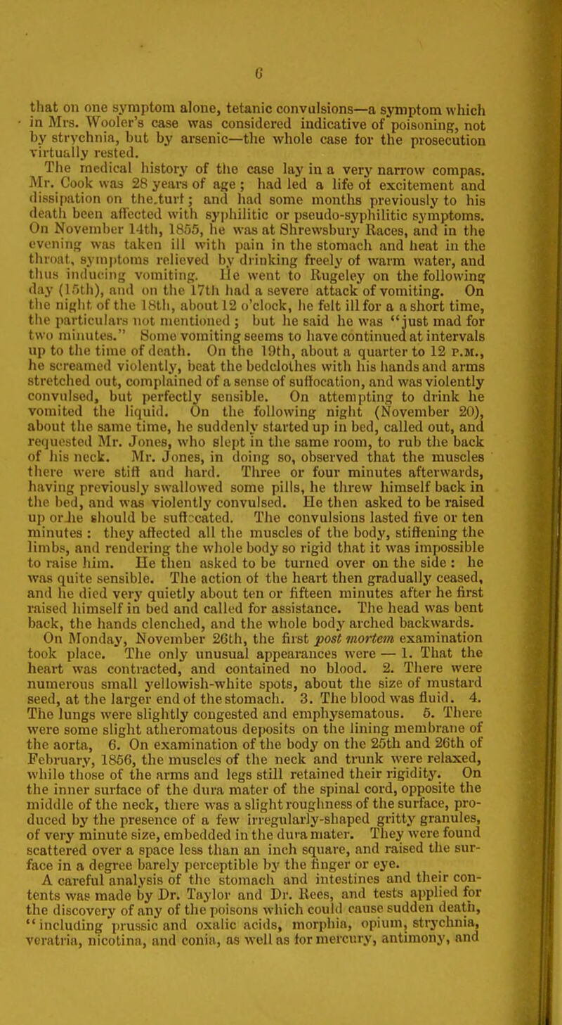 G that on one symptom alone, tetanic convulsions—a symptom which in Mrs. Wooler's case was considered indicative of poisoning, not by strychnia, but by arsenic—the whole case for the prosecution virtufilly rested. The medical history of the case lay in a very narrow compas. Mr. Cook was 28 years of age ; had led a life ot excitement and dissipation on the.turt; and had some months previously to his deatii been affected with syjihilitic or pseudo-syphilitic symptoms. On November 14tii, 1855, he was at Shrewsbury Races, and in the evening was taken ill with pain in the stomach and heat in the throat, symptoms relieved by drinking freely of warm water, and thus inducing vomiting. lie went to Rugeley on the following day (I5th), and on the 17th had a severe attack of vomiting. On the night of the 18th, about 12 o'clock, he felt ill for a a short time, the particulars not mentioned ; but he said he was just mad for two minutes. Some vomiting seems to have continued at intervals up to the time of death. On the 19th, about a quarter to 12 p.m., he screamed violently, beat the bedclothes with his hands and arms stretched out, complained of a sense of sutlocation, and was violently convulsed, but perfectly sensible. On attempting to drink he vomited the liquid. On the following night (November 20), about the same time, he suddenly started up in bed, called out, and requested Mr. Jimes, who slept in the same room, to rub the back of his neck. Mr. Jones, in doing so, observed that the muscles there were stitt and hard. Three or four minutes afterwards, having previously swallowed some pills, he threw himself back in the bed, and was violently convulsed. He then asked to be raised uj) orJie should be suffocated. The convulsions lasted live or ten minutes : they affected all the muscles of the body, stiffening the limbs, and rendering the whole body so rigid that it was impossible to raise him. He then asked to be turned over on the side : he was quite sensible. The action ot the heart then gradually ceased, and he died verj' quietly about ten or fifteen minutes after he first raised himself in bed and called for assistance. The head was bent back, the hands clenched, and the whole body arched backwards. On Mondaj', November 26th, the first post mortem examination took place. The only unusual appearances were — 1. That the heart was contracted, and contained no blood. 2. There were numerous small yellowish-white spots, about the size of mustard seed, at the larger end of the stomach. 3. The blood was fluid. 4. The lungs were slightly congested and emphysematous. 5. There were some slight atheromatous deposits on the lining membrane of the aorta, 6. On examination of the body on the 25th and 26th of February, 1856, the muscles of the neck and trunk were relaxed, while those of the arms and legs still retained their rigidity. On the inner surface of the dura mater of the spinal cord, opposite the middle of the neck, there was a slight roughness of the surface, pro- duced by the presence of a few irregularly-shaped gritty granules, of very minute size, embedded in the dura mater. They were found scattered over a space less than an inch square, and raised the sur- face in a degree barely perceptible by the finger or eye. A careful analysis of the stomach and intestines and their con- tents was made by Dr. Taylor and Dr. Kees, and tests applied for the discovery of any of the poisons which could cause sudden death, including prussic and oxalic acids, morphia, opium, strychnia, veratria, nicotina, and conia, as well as tor mercury, antimony, and