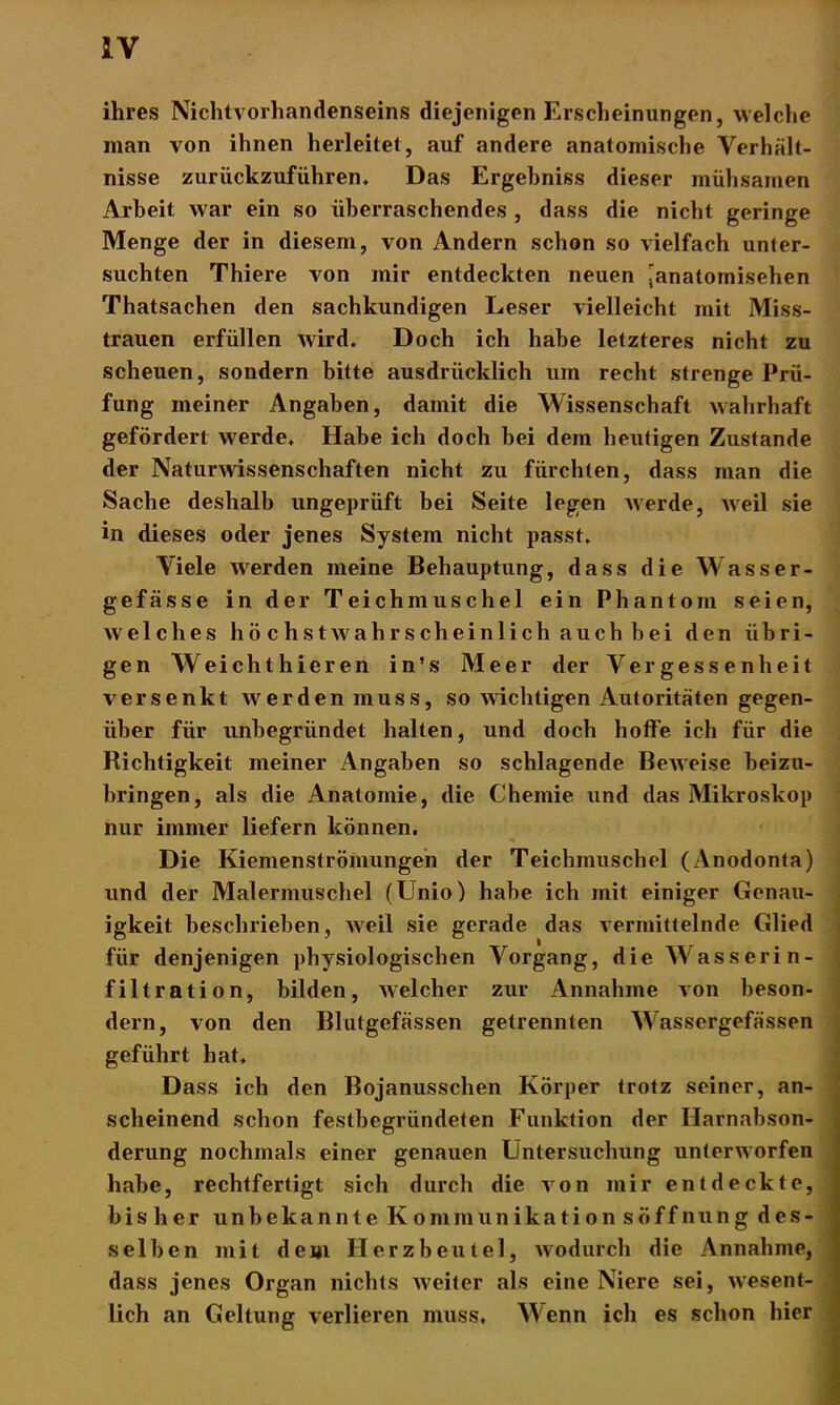 ihres Nichtvorhandenseins diejenigen Erscheinungen, welche man von ihnen herleitet, auf andere anatomische Verhält- nisse zurückzuführen. Das Ergehniss dieser mühsamen Arbeit war ein so überraschendes , dass die nicht geringe Menge der in diesem, von Andern schon so vielfach unter- suchten Thiere von mir entdeckten neuen [anatomischen Thatsachen den sachkundigen Leser vielleicht mit Miss- trauen erfüllen wird. Doch ich habe letzteres nicht zu scheuen, sondern bitte ausdrücklich um recht strenge Prü- fung meiner Angaben, damit die Wissenschaft wahrhaft gefördert werde. Habe ich doch bei dem heutigen Zustande der Naturwissenschaften nicht zu fürchten, dass man die Sache deshalb ungeprüft bei Seite legen werde, weil sie in dieses oder jenes System nicht passt. Viele werden meine Behauptung, dass die Wasser- gefässe in der Teichmuschel ein Phantom seien, welches hö c hstwahrscheinlich auch bei den übri- gen Weichthieren in’s Meer der Vergessenheit versenkt werden muss, so wichtigen Autoritäten gegen- über für unbegründet halten, und doch hoffe ich für die Richtigkeit meiner Angaben so schlagende Beweise beizu- bringen, als die Anatomie, die Chemie und das Mikroskop nur immer liefern können. Die Kiemenströmungen der Teichmuschel (Anodonta) und der Malermuschel (Unio) habe ich mit einiger Genau- igkeit beschrieben, weil sie gerade das vermittelnde Glied für denjenigen physiologischen Vorgang, die Wasserin- filtration, bilden, welcher zur Annahme von beson- dern, von den Blutgefässen getrennten Wassergefässen geführt hat. Dass ich den Bojanussclien Körper trotz seiner, an- scheinend schon festbegründeten Funktion der Harnabson- derung nochmals einer genauen Untersuchung unterworfen habe, rechtfertigt sich durch die von mir entdeckte, bisher unbekannte Kommunikation söff nun g des- selben mit dem Herzbeutel, wodurch die Annahme, dass jenes Organ nichts weiter als eine Niere sei, wesent- lich an Geltung verlieren muss. Wenn ich es schon hier