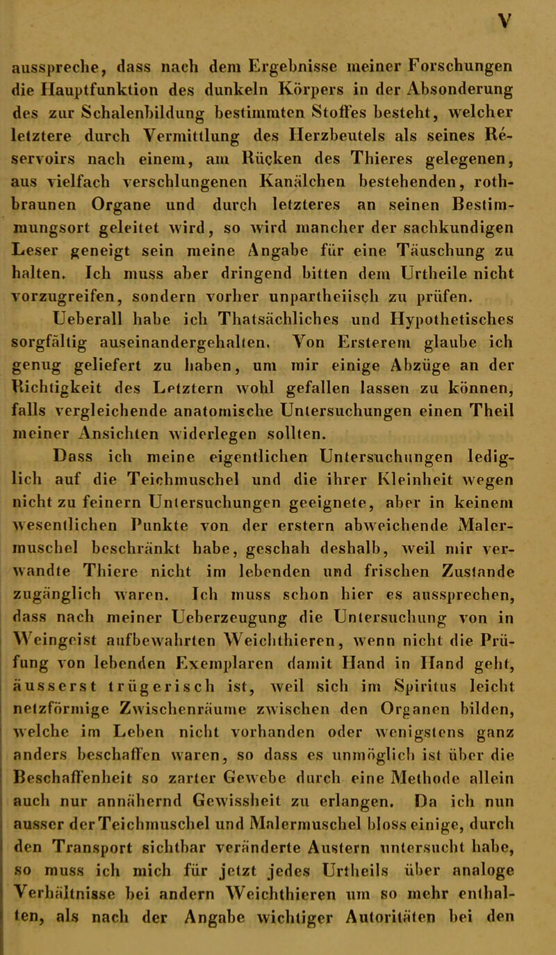 ausspreche, dass nach dem Ergebnisse meiner Forschungen die Hauptfunklion des dunkeln Körpers in der Absonderung des zur Schalenbildung bestimmten Stoffes besteht, welcher letztere durch Vermittlung des Herzbeutels als seines Re- servoirs nach einem, am Rücken des Thieres gelegenen, aus vielfach verschlungenen Kanälchen bestehenden, roth- braunen Organe und durch letzteres an seinen Bestim- mungsort geleitet wird, so wird mancher der sachkundigen Leser geneigt sein meine Angabe für eine Täuschung zu halten. Ich muss aber dringend bitten dem Urtheile nicht vorzugreifen, sondern vorher unpartheiisch zu prüfen, Ueberall habe ich Thatsächliches und Hypothetisches sorgfältig auseinandergehalten. Von Ersterem glaube ich genug geliefert zu haben, um mir einige Abzüge an der Richtigkeit des Lptztern wohl gefallen lassen zu können, falls vergleichende anatomische Untersuchungen einen Theil meiner Ansichten widerlegen sollten. Dass ich meine eigentlichen Untersuchungen ledig- lich auf die Teichmuschel und die ihrer Kleinheit wegen nicht zu feinem Untersuchungen geeignete, aber in keinem wesentlichen Punkte von der erstem abweichende Maler- muschel beschränkt habe, geschah deshalb, weil mir ver- wandte Thiere nicht im lebenden und frischen Zustande zugänglich waren. Ich muss schon hier es aussprechen, dass nach meiner Ueberzeugung die Untersuchung von in Weingeist aufbewahrten Weichthieren, wenn nicht die Prü- fung von lebenden Exemplaren damit Hand in Hand geht, ausser st trügerisch ist, weil sich im Spiritus leicht netzförmige Zwischenräume zwischen den Organen bilden, welche im Leben nicht vorhanden oder wenigstens ganz anders beschaffen waren, so dass es unmöglich ist über die Beschaffenheit so zarter Gewebe durch eine Methode allein auch nur annähernd Gewissheit zu erlangen. Da ich nun ausser derTeichmuschel und Malermuschel bloss einige, durch den Transport sichtbar veränderte Austern untersucht habe, so muss ich mich für jetzt jedes Urtheils über analoge Verhältnisse bei andern Weichthieren um so mehr enthal- ten, als nach der Angabe wichtiger Autoritäten hei den