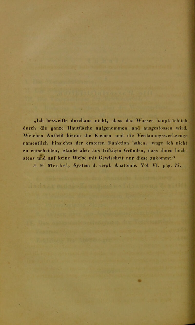 „Ich bezweifle durchaus nicht, dass das Wasser hauptsächlich durch die ganze Hautfläche aufgenommen und ausgestossen wird. Welchen Antheil hieran die Kiemen und die Verdauungswerkzenge namentlich hinsichts der ersteren Funktion haben, wage ich nicht zu entscheiden, glaube aber aus triftigen Gründen, dass ihnen höch- stens und auf keine Weise mit Gewissheit nur diese zukommt.“ J, F. Meckel, System d. rergl, Anatomie. Vol. VI. pag. 77.
