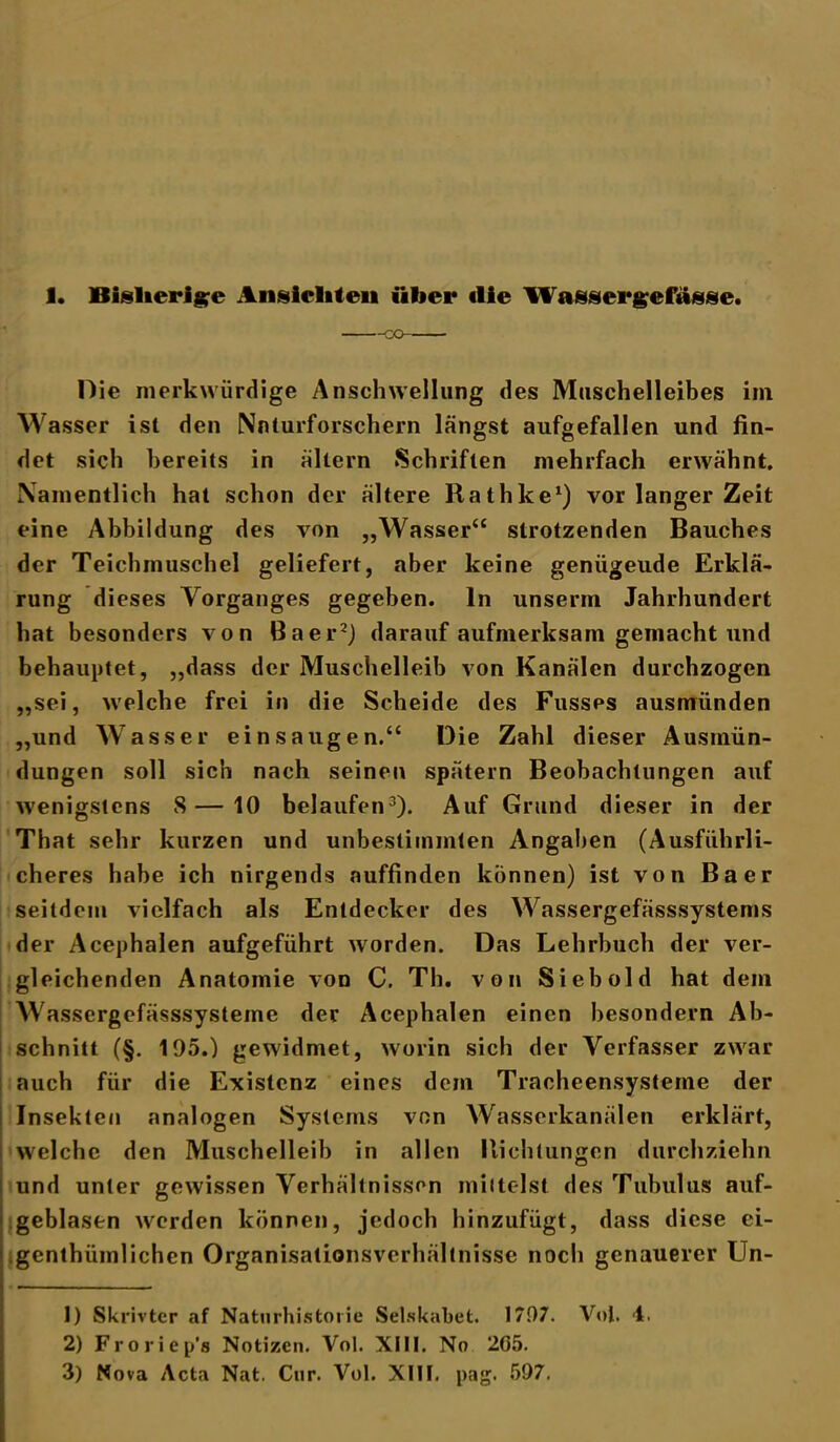 Oie merkwürdige Anschwellung des Muschelleibes im Wasser ist den Naturforschern längst aufgefallen und fin- det sich bereits in altern Schriften mehrfach erwähnt. Namentlich hat schon der ältere Rathke1) vor langer Zeit eine Abbildung des von „Wasser“ strotzenden Bauches der Teichmuschel geliefert, aber keine genügende Erklä- rung dieses Vorganges gegeben, ln unserin Jahrhundert hat besonders von Baer2) darauf aufmerksam gemacht und behauptet, „dass der Muschelleib von Kanälen durchzogen „sei, welche frei in die Scheide des Fusses ausmünden „und Wasser ei ns äugen.“ Die Zahl dieser Ausmün- dungen soll sich nach seinen spätem Beobachtungen auf wenigstens 8—10 belaufen3)- Auf Grund dieser in der That sehr kurzen und unbestimmten Angaben (Ausführli- cheres habe ich nirgends auffinden können) ist von Baer seitdem vielfach als Entdecker des Wassergefässsystems der Acephalen aufgeführt worden. Das Lehrbuch der ver- gleichenden Anatomie von C. Th. von Sieb old hat dem Wassergefässsysteme der Acephalen einen besondern Ab- schnitt (§. 195.) gewidmet, worin sich der Verfasser zwar auch für die Existenz eines dem Tracheensysteme der Insekten analogen Systems von Wasserkanälen erklärt, welche den Muschelleib in allen Richtungen durchziehn und unter gewissen Verhältnissen mittelst des Tubulus auf- geblasen werden können, jedoch hinzufügt, dass diese ei- genthümlichen Organisalionsverhültnisse noch genauerer Un- 1) Skrivter af Naturhitstorie Selskabet. 1797. Vol. 4. 2) Froriep’s Notizen. Vol. XIII. No 205. 3) Nova Acta Nat. Cur. Vol. XIII. pag. 597.