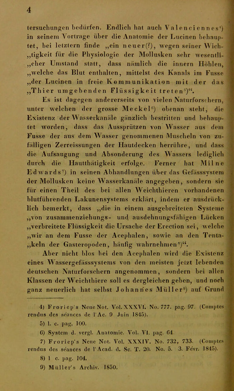 tersuchungen bedürfen. Endlich hat auch Valcncienncs1) in seinem Vorträge über die Anatomie der Lucinen behaup- tet, bei letztem finde „ein neucr(?), wegen seiner Wich- tigkeit für die Physiologie der Mollusken sehr wesentli- ! „eher Umstand statt, dass nämlich die innern Höhlen, „welche das Blut enthalten, mittelst des Kanals im Fusse „der Lucinen in freie Kommunikation mit der das ,,Thier umgebenden Flüssigkeit treten4 5 *)“. Es ist dagegen andererseits von vielen Naturforschern, unter welchen der grosse Meckel0) obenan steht, die Existenz der Wasserkanäle gänzlich bestritten und behaup- tet worden, dass das Aussprützen von Wasser aus dem Fusse der aus dem Wasser genommenen Muscheln von zu- fälligen Zerreissungen der Hautdecken herrühre, und dass die Aufsaugung und Absonderung des Wassers lediglich durch die Hautthätigkeit erfolge. Ferner hat Mil ne Edwards7 8) in seinen Abhandlungen über das Gefässsystem der Mollusken keine Wasserkanäle angegeben, sondern sie für einen Theil des bei allen Weichthieren vorhandenen blutführenden Lakunensystems erklärt, indem er ausdrück- lich bemerkt, dass „die in einem ausgebreiteten Systeme „von zusammenziehungs- und ausdehnungsfähigen Lücken „verbreitete Flüssigkeit die Ursache der Erection sei, welche „wir an dem Fusse der Acephalen, sowie an den Tenta- „keln der Gasteropoden, häufig wahrnehmen s)<c. Aber nicht blos bei den Acephalen wird die Existenz eines Wassergefässsysteins von den meisten jetzt lebenden deutschen Naturforschern angenommen, sondern bei allen Klassen der Weichthiere soll es dergleichen geben, und noch ganz neuerlich hat selbst Johannes Müller9) auf Grund 4) Froriep’s Nene Not. Vol.XXXVI. No. 777. pag. 97. (Coniptes rendus des seances de l’Ac. 9 Juin 1845). 5) 1. c. pag. 100. C) System d. vergl. Anatomie. Vol. Vl. pag. (54 7) Froriep’s Nene Not. Vol. XXXIV. No. 732, 733. (Comptes rendus des seances de 1’Acad. d. Sc. T. 20. No. 5. 3. Fevr. 1815). 8) 1 c. pag. 104. 9) M ii 11 e r’ s Archiv. 1850.