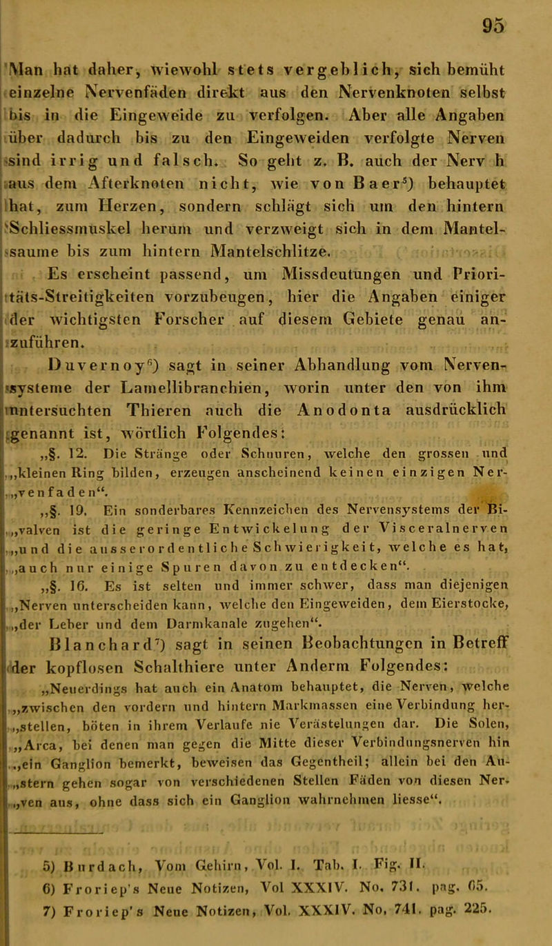'Man hat daher, wiewohl stets vergeblich, sich bemüht einzelne Nervenfäden direkt aus den Nervenknoten selbst bis in die Eingeweide zu verfolgen. Aber alle Angaben über dadurch bis zu den Eingeweiden verfolgte Nerven sind irrig und falsch. So geht z. B. auch der Nerv h aus dem Afterknoten nicht, wie von BaersJ behauptet hat, zum Herzen, sondern schlägt sich um den hintern 'Schliessmuskel herum und verzweigt sich in dem Mantel- saume bis zum hintern Mantelschlitze. Es erscheint passend, um Missdeutungen und Priori- täts-Streitigkeiten vorzubeugen, hier die Angaben einiger der wichtigsten Forscher auf diesem Gebiete genau an- izufiihren. Duvernoy5 6) sagt in seiner Abhandlung vom Nerven- systeme der Lamellibranchien, worin unter den von ihm 'untersuchten Thieren auch die Anodonta ausdrücklich genannt ist, wörtlich Folgendes: „§. 12. Die Stränge oder Schnuren, welche den grossen und ,,,kleinen Ring bilden, erzeugen anscheinend keinen einzigen Ner- ,.„ve n faden“. ,,§. 19. Ein sonderbares Kennzeichen des Nervensystems der Bi- .„valven ist die geringe Entwickelung der Visceralnerven |.„und die ausserordentlicheSchwierigkeit, avelche es hat, , ,,a u ch nur einige Spuren davon zu entdecken“. „§. 16. Es ist selten und immer schwer, dass man diejenigen :,Nerven unterscheiden kann, welche den Eingeweiden, dem Eierstocke, „der Leber und dem Darmkanale zugehen“. Blanchard7) sagt in seinen Beobachtungen in Betreff (der kopflosen Schalthiere unter Anderm Folgendes: „Neuerdings hat auch ein Anatom behauptet, die Nerven, welche ,„zwischen den vordem und hintern Markmassen eine Verbindung her- „stellen, böten in ihrem Verlaufe nie Verästelungen dar. Die Solen, „Area, bei denen man gegen die Mitte dieser Verbindungsnerven hin „ein Ganglion bemerkt, beweisen das Gegcntheil; allein bei den Au- i „Stern gehen sogar von verschiedenen Stellen Fäden von diesen Ner- „ven aus, ohne dass sich ein Ganglion wahrnchmen liesse“. 5) Burdach, Vom Gehirn, \ol. I. Tab. I- Fig. II. 6) Froriep's Neue Notizen, Vol XXXIV. No, 731. pag. 6;». 7) Froriep’s Neue Notizen, Vol. XXXIV. No, 741. pag. 225.