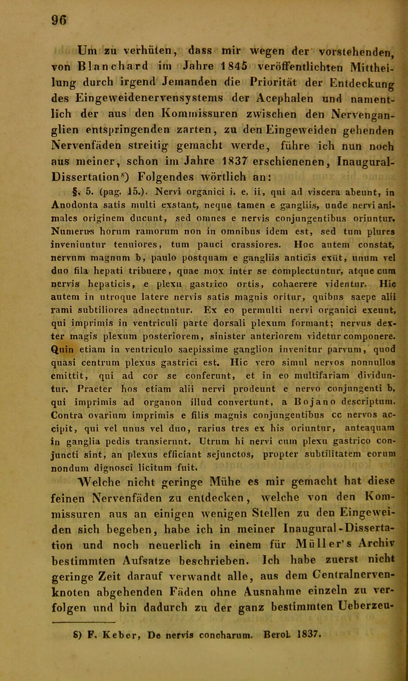 Um zu verhüten, dass mir wegen der vorstehenden, von Blanchard im Jahre 1845 veröffentlichten Mitthei- lung durch irgend Jemanden die Priorität der Entdeckung des Eingeweidenervensystems der Acephalen und nament- lich der aus den Kommissuren zwischen den Nervengan- glien entspringenden zarten, zu den Eingeweiden gehenden Nervenfäden streitig gemacht werde, führe ich nun noch aus meiner, schon im Jahre 1837 erschienenen, Inaugural- Dissertation8) Folgendes wörtlich an: §, 5. (pag. 15.)- Nervi organici i. e. ii, qui arl viscera abeunt, in Anodonta satis nmlti exstant, neque tarnen e gangliis, unde nervi ani- males originem ducunt, sed omnes e nervis conjnngentibus oriuntur. Numerus horum ramorum non in omnibus idem est, sed tum plures inveniuntur tenniores, tum pauci crassiores. Hoc autern constat, nervum magnum b, paulo postquam e gangliis anticis exüt, unum vel duo fila hepati tribuere, quae mox inttr se complectuntur, atque cum nervis hepaticis, e plexu gastrico ortis, cohaerere videntur. Hic autem in utroque latere nervis satis magnis oritur, quibns saepe alii rami subtiliores adnectuntur. Ex eo permulti nervi organici exeunt, qui imprimis in ventriculi parte dorsali plexum formant; nervus dex- ter magis plexum posteriorem, sinister anteriorem videtur componere. Quin etiam in ventriculo saepissime ganglion invenitur parvum, quod quasi centrum plexus gastrici est. Hic vero simul nervös nonnullos emittit, qui ad cor se conferunt, et in eo multifariam dividun- tur. Praeter hos etiam alii nervi prodeunt e nervo conjungenti b, qui imprimis ad organon illud convertunt, a Bojano descriptum. Contra ovarinm imprimis e filis magnis conjnngentibus cc nervös ac- cipit, qui vel unus vel duo, rarius tres ex his oriuntur, anteaquam in ganglia pedis transiernnt. Utrum hi nervi cum plexu gastrico con- juncti sint, an plexus efficiant sejunctos, propter subtilitatem eorum nondum dignosci licitum fuit. AVeiche nicht geringe Mühe es mir gemacht hat diese feinen Nervenfäden zu entdecken, welche von den Kom- missuren aus an einigen wenigen Stellen zu den Eingewei- den sich begeben, habe ich in meiner Inaugural-Disserta- tion und noch neuerlich in einem für Müll er’s Archiv bestimmten Aufsatze beschrieben. Ich habe zuerst nicht geringe Zeit darauf verwandt alle, aus dem Centralnerven- knoten abgehenden Fäden ohne Ausnahme einzeln zu ver- folgen und bin dadurch zu der ganz bestimmten Ueberzeu- S) F. Keber, De nervis concharum. BeroL 1837.