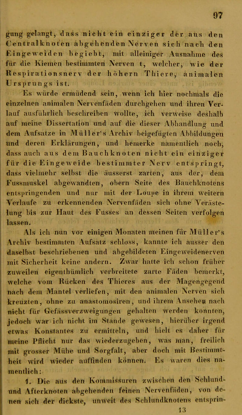 gung gelangt, dass nicht ein einziger der aus den Centralknoten abgehenden Nerven sich nach den Ein ge weiden hegiebt, mit alleiniger Ausnahme des für die Kiemen bestimmten Nerven t, welcher, wie der Respirationsnerv der hohem Thiere, animalen Ursprungs ist. Es würde ermüdend sein, wenn ich hier nochmals die einzelnen animalen Nervenfäden durchgehen und ihren Ver- lauf ausführlich beschreiben wollte, ich verweise deshalb auf meine Dissertation und auf die dieser Abhandlung und dem Aufsatze in Müll er’ s Archiv beigefügten Abbildungen und deren Erklärungen, und bemerke namentlich noch, dass auch aus dem Bauch knoten nicht ein einziger für die Eingeweide bestimmter Nerv entspringt, dass vielmehr selbst die äusserst zarten, aus der, dem Fussmuskel abgewandten, obern Seite des Bauchknotens entspringenden und nur mit der Loupe in ihrem weitern Verlaufe zu erkennenden Nervenfäden sich ohne Veräste- lung bis zur Haut des Fusses an dessen Seiten verfolgen lassen. Als ich nun vor einigen Monaten meinen für Müller’s Archiv bestimmten Aufsatz schloss, kannte ich ausser den daselbst beschriebenen und abgebildeten Eingeweidenerven mit Sicherheit keine andern. Zwar hatte ich schon früher zuweilen eigenthümlich verbreitete zarte Fäden bemerkt, welche vom Rücken des Thieres aus der Magengegend nach dem Mantel verliefen, mit den animalen Nerven sich kreuzten, ohne zu anastomosiren, und ihrem Ansehen nach nicht für Gefässverzweigungen gehalten werden konnten, jedoch war ich nicht im Stande gewesen, hierüber irgend etwas Konstantes zu ermitteln, und hielt es daher für meine Pflicht nur das wiederzugeben, was man, freilich mit grosser Mühe und Sorgfalt, aber doch mit Bestimmt- heit wird wieder auffinden können. Es waren dies na- mentlich : 1. Die aus den Kommissuren zwischen den Schlund- und Afterknoten abgehenden feinen Nervenfäden, von de- nen sich der dickste, unweit des Schlundknotens entsprin- 13
