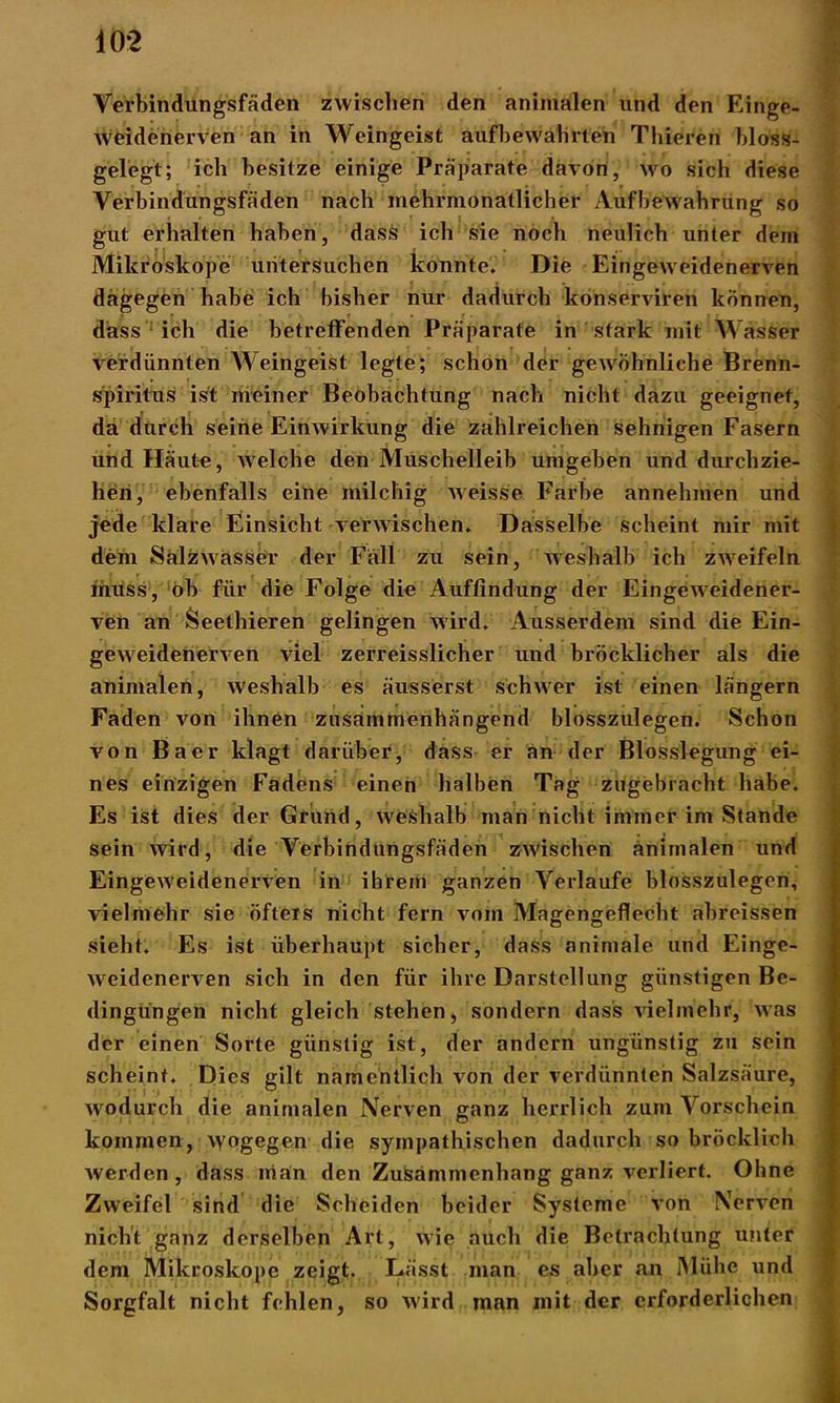 10*2 Verbindungsfäden zwischen den animalen und den Einge- weidenerven an in Weingeist aufbewahrten Thieren bloss- gelegt; ich besitze einige Präparate davon, wo sich diese Verbindungsfäden nach mehrmonatlicher Aufbewahrung so gut erhalten haben, dass ich sie noch neulich unter dem Mikroskope untersuchen konnte. Die Eingeweidenerven dagegen habe ich bisher nur dadurch konserviren können, dass ich die betreffenden Präparate in stark mit Wasser verdünnten Weingeist legte; schon der gewöhnliche Brenn- spiritus ist meiner Beobachtung nach nicht dazu geeignet, da durch seine Einwirkung die zahlreichen sehnigen Fasern und Häute, welche den Muschelleib umgeben und durchzie- hen, ebenfalls eine milchig weisse Farbe annehmen und jede klare Einsicht verwischen. Dasselbe scheint mir mit dem Salzwasser der Fäll zu sein, weshalb ich zweifeln muss, oh für die Folge die Auffindung der Eingeweidener- ven an Seethieren gelingen wird. Ausserdem sind die Ein- geweidenerven viel zerreisslicher und bröcklicher als die animalen, weshalb es äusserst schwer ist einen längern Faden von ihnen zusammenhängend blosszulegen. Schon von Baer klagt darüber, dass er an der Blosslegung ei- nes einzigen Fadens einen halben Tag zugebracht habe. Es ist dies der Grund, weshalb man nicht immer im Stande sein wird, die Verbindungsfäden zwischen animalen und Eingeweidenerven in ihrem ganzen Verlaufe blosszulegen, vielmehr sie öfters nicht fern vom Magengeflecht abreissen sieht. Es ist überhaupt sicher, dass animale und Einge- weidenerven sich in den für ihre Darstellung günstigen Be- dingungen nicht gleich stehen, sondern dass vielmehr, was der einen Sorte günstig ist, der andern ungünstig zu sein scheint. Dies gilt namentlich von der verdünnten Salzsäure, wodurch die animalen Nerven ganz herrlich zum Vorschein kommen, w'ogegen die sympathischen dadurch so bröcklich werden, dass nian den Zusammenhang ganz verliert. Ohne Zweifel sind die Scheiden beider Systeme von Nerven nicht ganz derselben Art, wie auch die Betrachtung unter dem Mikroskope zeigt. Lässt man es aber an Mühe und Sorgfalt nicht fehlen, so wird man mit der erforderlichen