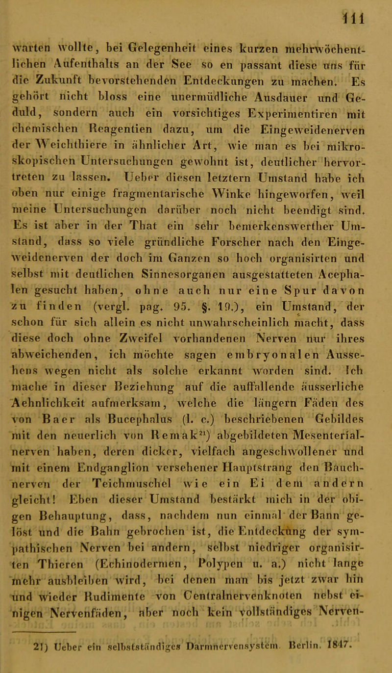 warten wollte, bei Gelegenheit eines kurzen mehnvöchent- lielien Aufenthalts an der See so en passant diese uns für die Zukunft bevorstehenden Entdeckungen zu machen. Es gehört nicht bloss eine unermüdliche Ausdauer und Ge- duld, sondern auch ein vorsichtiges Experimentiren mit chemischen Reagentien dazu, um die Eingeweidenerven der VS eichthiere in ähnlicher Art, wie man es bei mikro- skopischen Untersuchungen gewohnt ist, deutlicher hervor- treten zu lassen. Ueber diesen letztem Umstand habe ich oben nur einige fragmentarische Winke hingeworfen, weil meine Untersuchungen darüber noch nicht beendigt sind. Es ist aber in der That ein sehr hemerkenswerther Um- stand, dass so viele gründliche Forscher nach den Einge- weidenerven der doch im Ganzen so hoch organisirten und selbst mit deutlichen Sinnesorganen ausgestatteten Acepha- len gesucht haben, ohne auch nur eine Spur davon zu finden (vergl. pag. 95. §. 19.), ein Umstand, der schon für sich allein es nicht unwahrscheinlich macht, dass diese doch ohne Zweifel vorhandenen Nerven nur ihres abweichenden, ich möchte sagen embryonalen Ausse- hens wegen nicht als solche erkannt worden sind. Ich mache in dieser Beziehung auf die auffallende äusserliche Aehnlichkeit aufmerksam, welche die langem Fäden des von Baer als Bucephnlus (1. c.) beschriebenen Gebildes mit den neuerlich von llcmak21) abgebildeten Mesenterial- nerven haben, deren dicker, vielfach angeschwollener und mit einem Endganglion versehener Hauptstrang den Bauch- nerven der Teichmuschel wie ein Ei dem andern gleicht! Eben dieser Umstand bestärkt mich in der obi- gen Behauptung, dass, nachdem nun einmal der Bann ge- löst und die Bahn gebrochen ist, die Entdeckung der sym- pathischen Nerven bei andern, selbst niedriger organisir- ten Thicren (Echinodermen, Polypen u. a.) nicht lange mehr ausbleiben Avird, bei denen man bis jetzt zwar hin und Avieder Rudimente von Centralnervenknoten nebst ei- nigen Nervenfäden, aber noch kein \yollständiges Nerveit- 21) Ueber ein selbstständiges Darmnervensystein Berlin. 18'17.