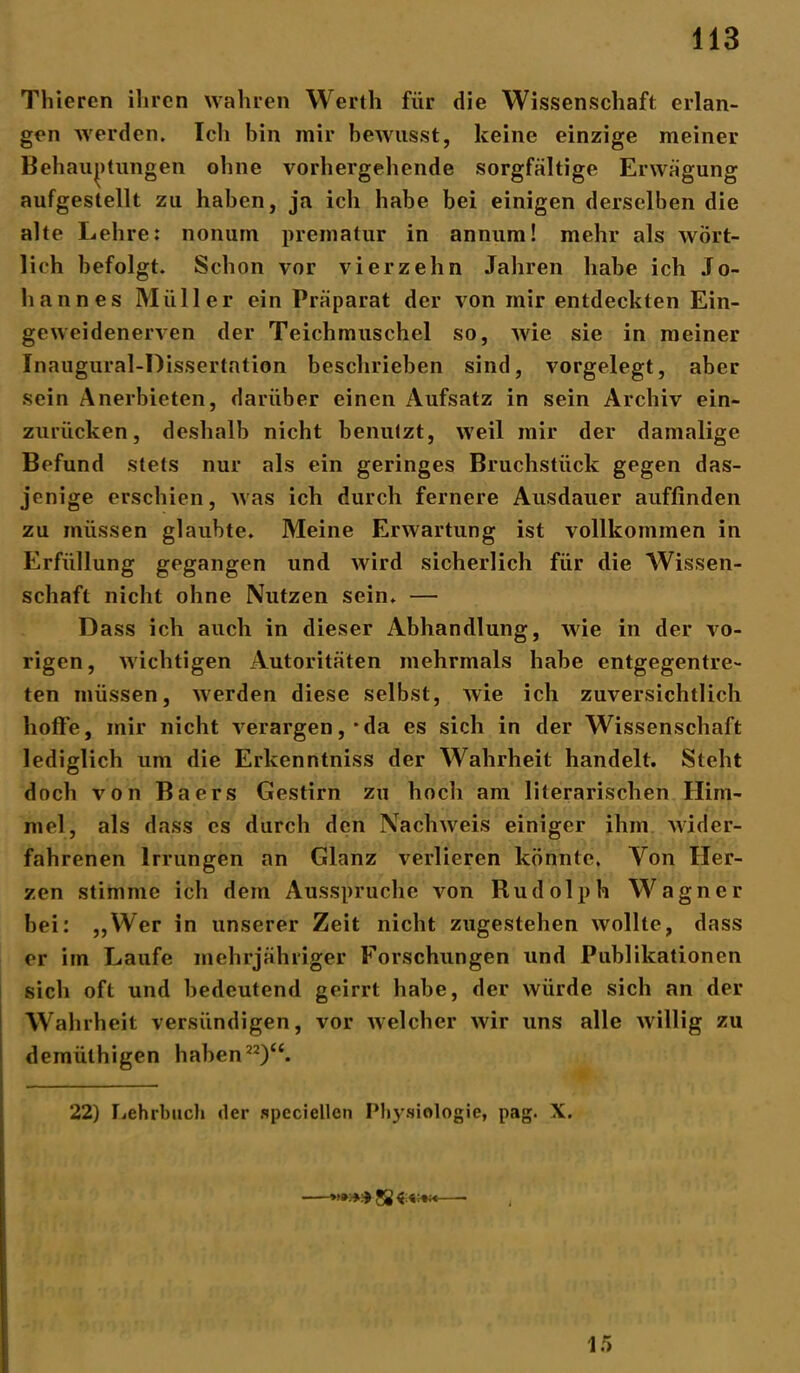 Thieren ihren wahren Werth für die Wissenschaft erlan- gen werden. Ich bin mir bewusst, keine einzige meiner Behauptungen ohne vorhergehende sorgfältige Erwägung aufgeslellt zu haben, ja ich habe bei einigen derselben die alte Lehre: nonum prematur in annum! mehr als wört- lich befolgt. Schon vor vierzehn Jahren habe ich Jo- hannes Müller ein Präparat der von mir entdeckten Ein- geweidenerven der Teichmuschel so, wie sie in meiner Inaugural-Dissertation beschrieben sind, vorgelegt, aber sein Anerbieten, darüber einen Aufsatz in sein Archiv ein- zurücken, deshalb nicht benutzt, weil mir der damalige Befund stets nur als ein geringes Bruchstück gegen das- jenige erschien, was ich durch fernere Ausdauer auffinden zu müssen glaubte. Meine Erwartung ist vollkommen in Erfüllung gegangen und wird sicherlich für die Wissen- schaft nicht ohne Nutzen sein. — Dass ich auch in dieser Abhandlung, wie in der vo- rigen, wichtigen Autoritäten mehrmals habe entgegentre- ten müssen, werden diese selbst, wie ich zuversichtlich hoffe, mir nicht verargen,‘da es sich in der Wissenschaft lediglich um die Erkenntniss der Wahrheit handelt. Steht doch von Baers Gestirn zu hoch am literarischen Him- mel, als dass cs durch den Nachweis einiger ihm wider- fahrenen Irrungen an Glanz verlieren könnte. Von Her- zen stimme ich dem Ausspruche von Rudolph Wagner bei: „Wer in unserer Zeit nicht zugestehen wollte, dass er im Laufe mehrjähriger Forschungen und Publikationen sich oft und bedeutend geirrt habe, der würde sich an der Wahrheit versündigen, vor welcher wir uns alle willig zu demülhigen haben22)“. 22) Lehrbuch der speciellen Physiologie, pag. X. 15
