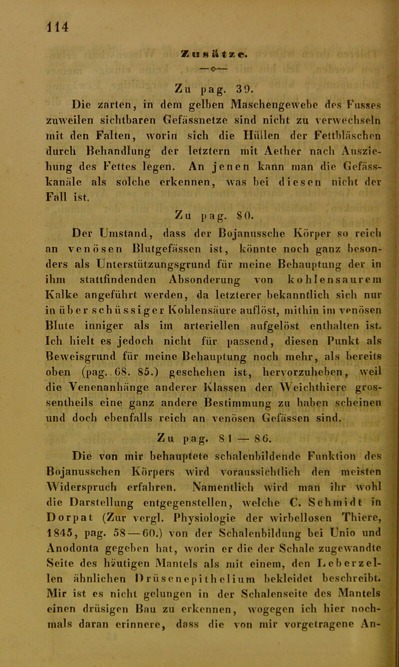 X ti 8 ii t v. e. Zu pag. 39. Die zarten, in dem gelben Maschengewebe des Busses zuweilen sichtbaren Gefässnetze sind nicht zu verwechseln mit den Falten, worin sich die Hüllen der Fettbläschen durch Behandlung der letztem mit Aether nach Auszie- hung des Fettes legen. An jenen kann man die Gefäss- kanäle als solche erkennen, was bei diesen nicht der Fall ist. Zu pag. SO. Der Umstand, dass der Bojanussche Körper so reich an venösen Blutgefässen ist, könnte noch ganz beson- ders als Unterstützungsgrund für meine Behauptung der in ihm stattfindenden Absonderung von kohlensaurem Kalke angeführt werden, da letzterer bekanntlich sich nur in über schiissiger Kohlensäure auflöst, mithin im vpnösen Blute inniger als im arteriellen aufgelöst enthalten ist. Ich hielt es jedoch nicht für passend, diesen Punkt als Beweisgrund für meine Behauptung noch mehr, als bereits oben (pag. GS. 85.) geschehen ist, hervorzuheben, weil die Venenanhänge anderer Klassen der Weichthiere gros- sentheils eine ganz andere Bestimmung zu haben scheinen und doch ebenfalls reich an venösen Gefässen sind. Zu pag. 81 — 8 6. Die von mir behauptete schalenbildende Funktion des Bojanusschen Körpers wird voraussichtlich den meisten Widerspruch erfahren. Namentlich wird man ihr wohl die Darstellung entgegenstellen, welche C. Schmidt in Dorpat (Zur vergl. Physiologie der wirbellosen Thiere, 1845, pag. 58 — 60.) von der Schalenbildung bei Unio und Anodonta gegeben hat, worin er die der Schale zugewandte Seite des heutigen Mantels als mit einem, den Leb er zel- len ähnlichen Drüsenepithelium bekleidet beschreibt. Mir ist es nicht gelungen in der Schalenseite des Mantels einen drüsigen Bau zu erkennen, Avogegen ich hier noch- mals daran erinnere, dass die von mir vorgetragene An-