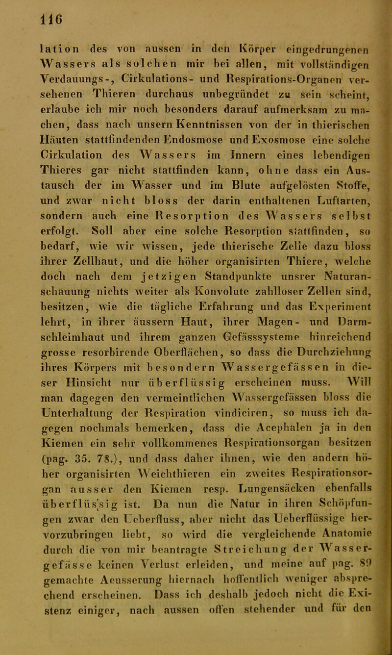 lation des von aussen in den Körper eingedrungenen Wassers als solchen mir hei allen, mit vollständigen Verdauungs-, Cirkulations- und Respirations-Organen ver- sehenen Thieren durchaus unbegründet zu sein scheint, erlaube ich mir noch besonders darauf aufmerksam zu ma- chen, dass nach unsern Kenntnissen von der in thierischen Häuten stattfindenden Endosmose und Exosmose eine solche Oirkulation des Wassers im Innern eines lebendigen Thieres gar nicht stattfinden kann, ohne dass ein Aus- tausch der im Wasser und im Blute aufgelösten Stoffe, und zwar nicht bloss der darin enthaltenen Luftarten, sondern auch eine Resorption des Wassers seihst erfolgt. Soll aber eine solche Resorption stattfinden, so bedarf, wie wir wissen, jede thierische Zelle dazu bloss ihrer Zellhaut, und die höher organisirten Thiere, welche doch nach dem jetzigen Standpunkte unsrer Naturan- schauung nichts weiter als Konvolute zahlloser Zellen sind, besitzen, wie die tägliche Erfahrung und das Experiment lehrt, in ihrer äussern Haut, ihrer Magen- und Darm- schleimhaut und ihrem ganzen Gefässsysteme hinreichend grosse resorbirende Oberflächen, so dass die Durchziehung ihres Körpers mit besondern Wassergefässen in die- ser Hinsicht nur überflüssig erscheinen muss. Will man dagegen den vermeintlichen Wassergefässen bloss die Unterhaltung der Respiration vindiciren, so muss ich da- gegen nochmals bemerken, dass die Acephalen ja in den Kiemen ein sehr vollkommenes Respirationsorgan besitzen (pag. 35. 78.), und dass daher ihnen, wie den andern hö- her organisirten Weichthieren ein zweites Respirationsor- gan ausser den Kiemen resp, Lungensäcken ebenfalls überflüssig ist. Da nun die Natur in ihren Schöpfun- gen zwar den Ueberfluss, aber nicht das Ueberflüssige her- vorzubringen liebt, so wird die vergleichende Anatomie durch die von mir beantragte Streichung der Wasser- gefässe keinen Verlust erleiden, und meine auf pag. 89 gemachte Aeusserung hiernach hoffentlich weniger abspre- chend erscheinen. Dass ich deshalb jedoch nicht die Exi- stenz einiger, nach aussen offen stehender und für den