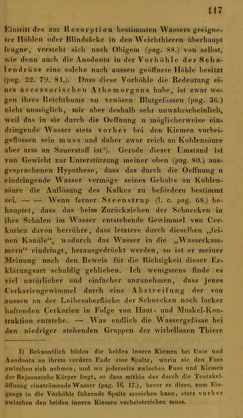 Eintritt des zur Resorption bestimmten Wassers geeigne- ter Höhlen oder Blindsäcke in den Weichthieren überhaupt leugne, versteht sich nach Obigem (pag. 88.) von selbst, wie denn auch die Anodonta in der V or h öh 1 e der Scha- lendrüse eine solche nach aussen geöffnete Höhle besitzt (pag. 22. 70. 81.). Dass diese Vorhöhle die Bedeutung ei- nes accessorischen Athein organs habe, ist zwar we- gen ihres Reichthums an venösen Blutgefässen (pag. 36.) nicht unmöglich, mir aber deshalb sehr unwahrscheinlich, weil das in sie durch die Oeffnung n möglicherweise ein- dringende Wasser stets vorher bei den Kiemen vorbei- geflossen sein muss und daher zwar reich an Kohlensäure aber arm an Sauerstoff ist1). Gerade dieser Umstand ist von Gewicht zur Unterstützung meiner oben (pag. 80.) aus- gesprochenen Hypothese, dass das durch die Oeffnung n eindringende Wasser vermöge seines Gehalts an Kohlen- säure die Auflösung des Kalkes zu befördern bestimmt sei. — — Wenn ferner Steenstrup (1. c. pag. 68.) be- hauptet, dass das beim Zurückziehen der Schnecken in ihre Schalen im Wasser entstehende Gewimmel von Cer- karien davon herrühre, dass letztere durch dieselben „fei- nen Kanäle“, wodurch das Wasser in die „Wasserkam- mern“ eindringt, herausgedrückt werden, so ist er meiner Meinung nach den Beweis für die Richtigkeit dieser Er- klärungsart schuldig geblieben. Ich wenigstens finde es viel natürlicher und einfacher anzunehmen, dass jenes Cerkariengewimmel durch eine Abstreifung der von aussen an der Leibesoberfläche der Schnecken noch locker haftenden Cerkarien in Folge von Haut- und Muskel-Kon- traktion entstehe. — Was endlich die Wassergefässe bei den niedriger stehenden Gruppen der wirbellosen Thiere 1) Bekanntlich bilden die beiden innern Kiemen bei Unio und Anodonta an ihrem vordem Ende eine Spalte, worin sie den Fass zwischen sich nehmen, und wo jederseits zwischen Fuss und Kiemen der Bojanussche Körper liegt, so dass mithin das durch die Tentakel- Öffnung einströmende Wasser (pag. 10. 17,), bevor es diese, zum Ein- gänge in die Vorhöhle führende Spalte erreichen kann, stets vorher zwischen den beiden innern Kiemen vorbeistreichen muss.