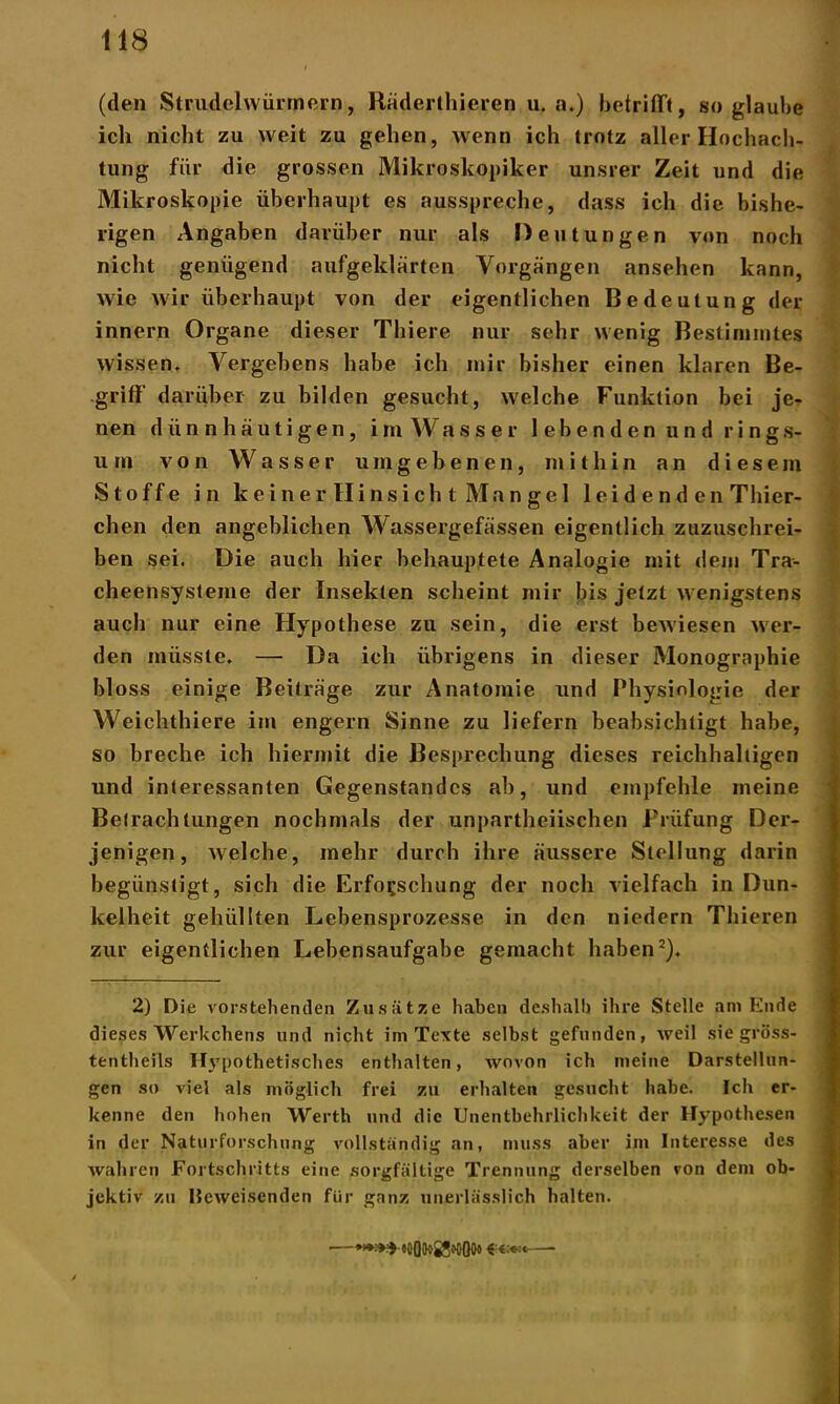 (den Strudelwürmern, Räderthieren u. a.) betrifft, so glaube ich nicht zu weit zu gehen, wenn ich trotz aller Hochach- tung für die grossen Mikroskopiker unsrer Zeit und die Mikroskopie überhaupt es ausspreche, dass ich die bishe- rigen Angaben darüber nur als Deutungen von noch nicht genügend aufgeklärten Vorgängen ansehen kann, wie wir überhaupt von der eigentlichen Bedeutung der innern Organe dieser Thiere nur sehr wenig Bestimmtes wissen. Vergebens habe ich mir bisher einen klaren Be- griff darüber zu bilden gesucht, welche Funktion bei je- nen dünnhäutigen, im Wasser lebenden und rings- um von Wasser umgebenen, mithin an diesem Stoffe in ke ine r Hinsicht Mangel leidenden Thier- chen den angeblichen Wassergefässen eigentlich zuzuschrei- ben sei. Die auch hier behauptete Analogie mit dem Tra- cheensysteme der Insekten scheint mir bis jetzt wenigstens auch nur eine Hypothese zu sein, die erst bewiesen wer- den müsste. — Da ich übrigens in dieser Monographie bloss einige Beiträge zur Anatomie und Physiologie der Weichthiere im engern Sinne zu liefern beabsichtigt habe, so breche ich hiermit die Besprechung dieses reichhaltigen und interessanten Gegenstandes ab, und empfehle meine Betrachtungen nochmals der unparteiischen Prüfung Der- jenigen, welche, mehr durch ihre äussere Stellung darin begünstigt, sich die Erforschung der noch vielfach in Dun- kelheit gehüllten Lebensprozesse in den niedern Tbieren zur eigentlichen Lebensaufgabe gemacht haben2). 2) Die vorstehenden Zusätze haben deshalb ihre Stelle am Ende dieses Werkchens und nicht im Texte selbst gefunden, weil sie gröss- tentheils Hypothetisches enthalten, wovon ich meine Darstellun- gen so viel als möglich frei zu erhalten gesucht habe. Ich er- kenne den hohen Werth und die Unentbehrlichkeit der Hypothesen in der Naturforschung vollständig an, muss aber im Interesse des wahren Fortschritts eine sorgfältige Trennung derselben von dem ob- jektiv zu Heweisenden für ganz unerlässlich halten. •—***»>• »oO(k>25*oOo« *■€.■«'