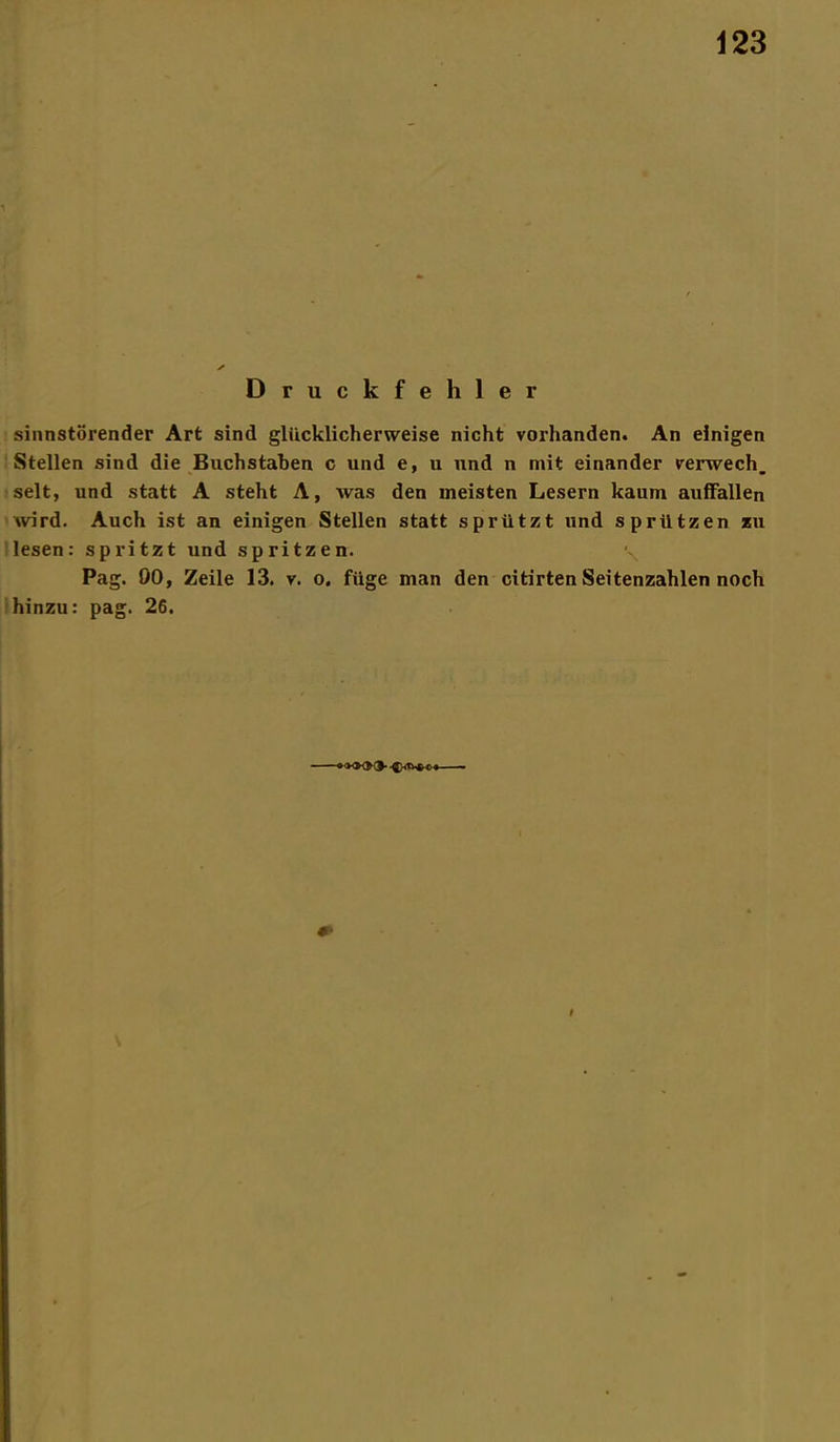 Druckfehler sinnstörender Art sind glücklicherweise nicht vorhanden. An einigen Stellen sind die Buchstaben c und e, u und n mit einander verwech. seit, und statt A steht A, was den meisten Lesern kaum auffallen wird. Auch ist an einigen Stellen statt sprützt und spriltzen zu lesen: spritzt und spritzen. Pag. 00, Zeile 13. v. o. füge man den citirten Seitenzahlen noch hinzu: pag. 26.