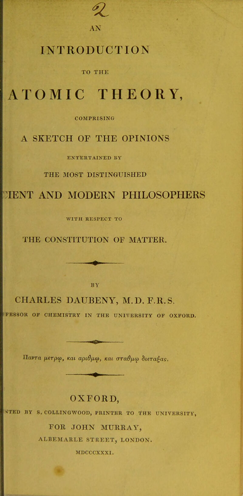AN INTRODUCTION TO THE ATOMIC THEORY, COMPRISING A SKETCH OF THE OPINIONS ENTEKTAINED BY THE MOST DISTINGUISHED nENT AND MODERN PHILOSOPHERS WITH ttESPECT TO THE CONSTITUTION OF MATTER. BY CHARLES DAUBENY, M.D. F.R.S. FESSOR OP CHEMISTRY IN THK UNIVERSITY OF OXFORD. UavTa /nfrpw, km apiO/xto, kol (rradfxco Stera^aj. OXFORD, •JTED BY S. COLLINGWOOD, PRINTER TO THE UNIVERSITY, FOR JOHN MURRAY, ALBEMARLE STREET, LONDON. MDCCCXXXI.