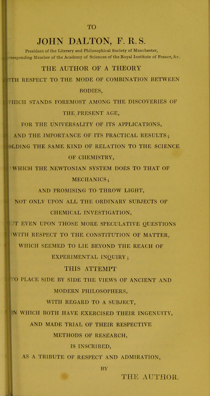 TO JOHN DALTON, F. R. S. President of the Literary and Philoaopliical Society of Manchester, responding Member of the Academy of Sciences of the Royal Institute of France, &c. THE AUTHOR OF A THEORY llTH RESPECT TO THE MODE OF COMBINATION BETWEEN BODIES, \rmCH STANDS FOREMOST AMONG THE DISCOVERIES OF THE PRESENT AGE, FOR THE UNTVERSAUTY OF ITS APPLICATIONS, AND THE IMPORTANCE OF ITS PRACTICAL RESULTS; IDLDING THE SAME KIND OF RELATION TO THE SCIENCE OF CHEMISTRY, P WHICH THE NEWTONIAN SYSTEM DOES TO THAT OF MECHANICS; AND PROMISING TO THROW LIGHT, NOT ONLY UPON ALL THE ORDINARY SUBJECTS OF CHEMICAL INVESTIGATION, L'JT EVEN UPON THOSE MORE SPECULATIVE QUESTIONS pWITH RESPECT TO THE CONSTITUTION OF MATTER, WHICH SEEMED TO LIE BEYOND THE REACH OF EXPERIMENTAL INQUIRY; THIS ATTEMPT CO PLACE SIDE BY SIDE THE VIEWS OF ANCIENT AND MODERN PHILOSOPHERS, WITH REGARD TO A SUBJECT, WHICH BOTH HAVE EXERCISED THEIR INGENUITY, AND MADE TRIAL OF THEIR RESPECTIVE METHODS OF RESEARCH, IS INSCRIBED, AS A TRIBUTE OF RESPECT AND ADMIRATION, BY THE AUTHOR.