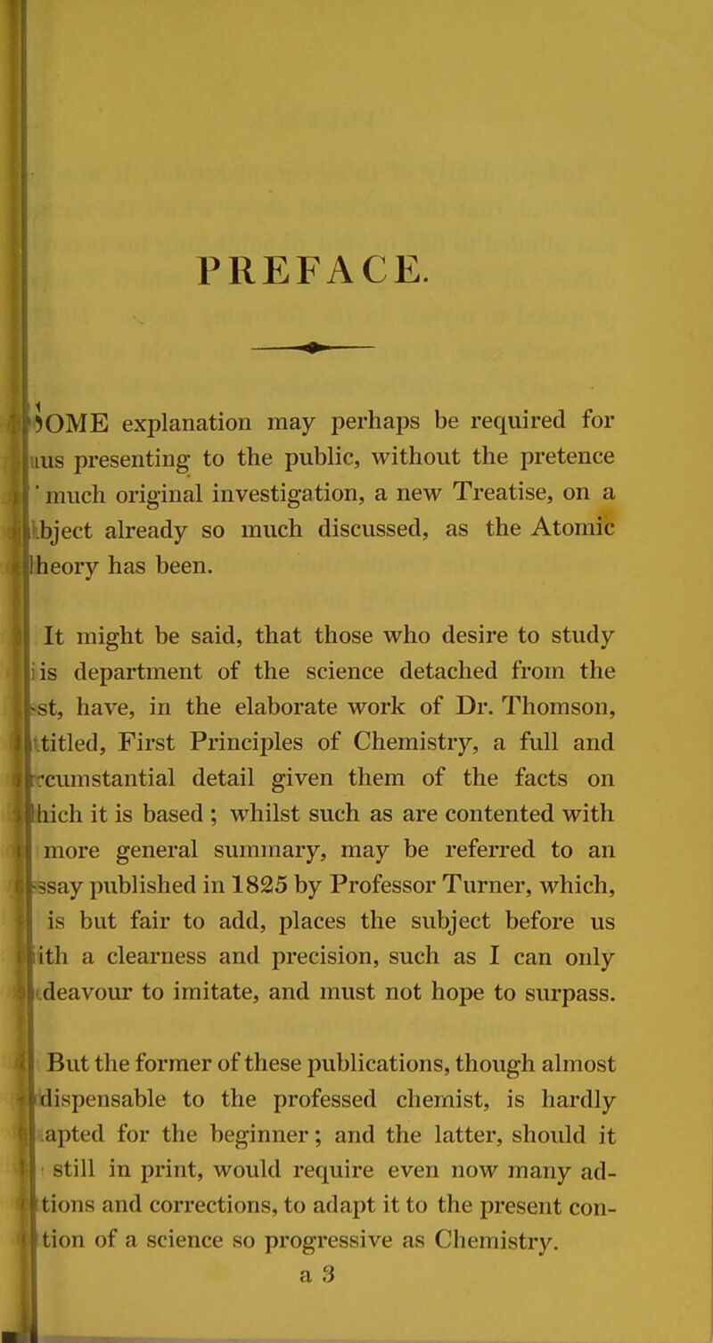 PREFACE. Some explanation may perhaps be required for lus presenting to the public, without the pretence ■ much original investigation, a new Treatise, on a bject already so much discussed, as the Atomic heory has been. It might be said, that those who desire to study is department of the science detached from the -st, have, in the elaborate work of Dr. Thomson, titled. First Principles of Chemistry, a full and •cumstantial detail given them of the facts on tiich it is based ; whilst such as are contented with more general summary, may be referred to an ssay published in 1825 by Professor Turner, which, is but fair to add, places the subject before us ith a clearness and precision, such as I can only deavour to imitate, and must not hope to surpass. But the former of these publications, though almost dispensable to the professed chemist, is hardly apted for the beginner; and the latter, should it still in print, would require even now many ad- tions and corrections, to adapt it to the present con- tion of a science so progressive as Chemistry. a 3