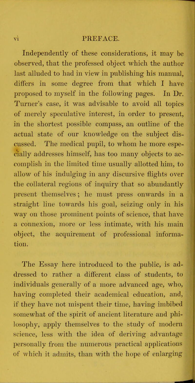 Independently of these considerations, it may be observed, that the professed object which the author last alluded to had in view in publishing his manual, differs in some degree from that which I have proposed to myself in the following pages. In Dr. Turner's case, it was advisable to avoid all topics of merely speculative interest, in order to present, in the shortest possible compass, an outline of the actual state of our knowledge on the subject dis- cussed. The medical pupil, to whom he more espe- cially addresses himself, has too many objects to ac- comiJlish in the limited time usually allotted him, to allow of his indulging in any discursive flights over the coHateral regions of inquiry that so abundantly present themselves; he must press onwards in a straight line towards his goal, seizing only in his way on those prominent points of science, that have a connexion, more or less intimate, with his main object, the acquirement of professional informa- tion. The Essay here introduced to the public, is ad- dressed to rather a different class of students, to individuals generally of a more advanced age, who, having completed their academical education, and, if they have not raispent their time, having imbibed somewhat of the spirit of ancient literature and phi- losophy, apply themselves to the study of modern science, less with the idea of deriving advantage personally from the numerous practical applications of which it admits, than with the hope of enlarging
