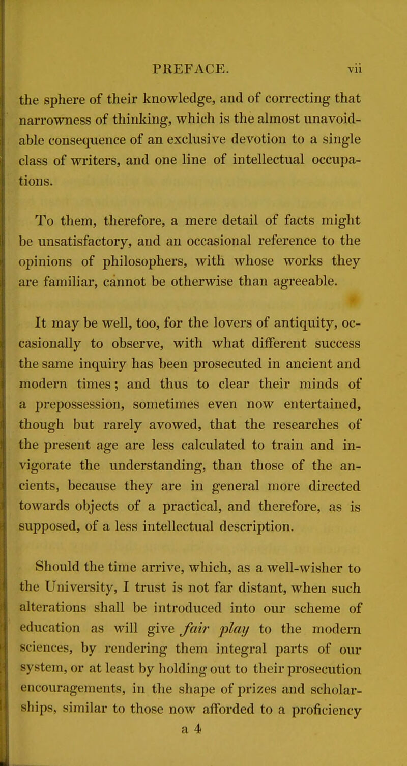 the sphere of their knowledge, and of correcting that narrowness of thinking, which is the almost unavoid- able consequence of an exclusive devotion to a single class of writers, and one line of intellectual occupa- tions. To them, therefore, a mere detail of facts might be unsatisfactory, and an occasional reference to the opinions of philosophers, with whose works they are familiar, cannot be otlierwise than agreeable. It may be well, too, for the lovers of antiquity, oc- casionally to observe, with what different success the same inquiry has been prosecuted in ancient and modern times; and thus to clear their minds of a prepossession, sometimes even now entertained, though but rarely avowed, that the researches of the present age are less calculated to train and in- vigorate the understanding, than those of the an- cients, because they are in general more directed towards objects of a practical, and therefore, as is supposed, of a less intellectual description. Should the time arrive, which, as a well-wisher to the University, I trust is not far distant, when such alterations shall be introduced into our scheme of education as will give fair play to the modern sciences, by rendering them integral parts of our system, or at least by holding out to their prosecution encouragements, in the shape of prizes and scholar- ships, similar to those now afforded to a proficiency a 4