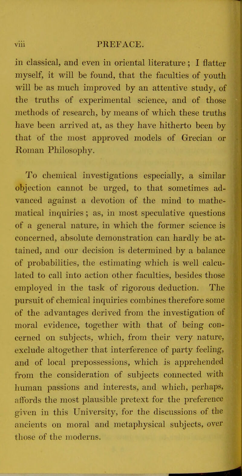 in classical, and even in oriental literatui'e; I flatter myself, it will be found, that the faculties of youth will be as much improved by an attentive study, of the truths of experimental science, and of those methods of research, by means of which these truths have been arrived at, as they have hitherto been by that of the most apjjroved models of Grecian or Roman Philosojihy. To chemical investigations especially, a similar objection cannot be urged, to that sometimes ad- vanced against a devotion of the mind to mathe- matical inquiries ; as, in most speculative questions of a general nature, in which the former science is concerned, absolute demonstration can hardly be at- tained, and our decision is determined by a balance of probabilities, the estimating which is well calcu- lated to call into action other faculties, besides those employed in the task of rigorous deduction. The pursuit of chemical inquiries combines therefore some of the advantages derived from the investigation of moral evidence, together with that of being con- cerned on subjects, which, from their very nature, exclude altogether that interference of party feeling, and of local prepossessions, which is apprehended from the consideration of subjects connected Avith human passions and interests, and which, perhaps, affords the most plausible pretext for the preference given in this University, for the discussions of the ancients on moral and metaphysical subjects, over those of the moderns.