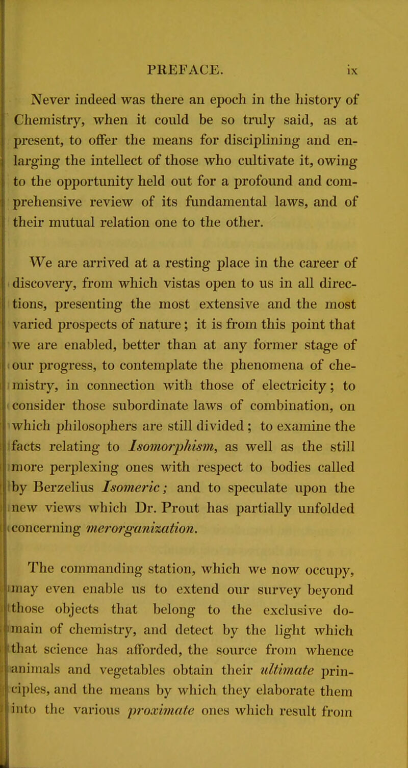 Never indeed was there an epoch in the history of Chemistry, when it could be so truly said, as at ()resent, to offer the means for disciplining and en- larging the intellect of those who cultivate it, owing to the opportunity held out for a profound and com- prehensive review of its fundamental laws, and of their mutual relation one to the other. We are arrived at a resting place in the career of I discovery, from which vistas open to us in all direc- : tions, presenting the most extensive and the most varied prospects of nature; it is fi'om this point that we are enabled, better than at any former stage of I our progress, to contemplate the phenomena of che- mistry, in connection with those of electricity; to i consider those subordinate laws of combination, on 1 which philosophers are still divided ; to examine the Ifacts relating to Isomorphism, as well as the still >more perplexing ones with respect to bodies called Iby Berzelius Isomeric; and to speculate upon the mew views which Dr. Prout has partially unfolded tconcerning merorgani%cition. The commanding station, which we now occupy, imay even enable us to extend our survey beyond tthose objects that belong to the exclusive do- lanain of chemistry, and detect by the light which Hlthat science has afforded, the source from whence ftanimals and vegetables obtain their ultimate prin- Hciples, and the means by which they elaborate them ■into the various pi-oximate ones which result from