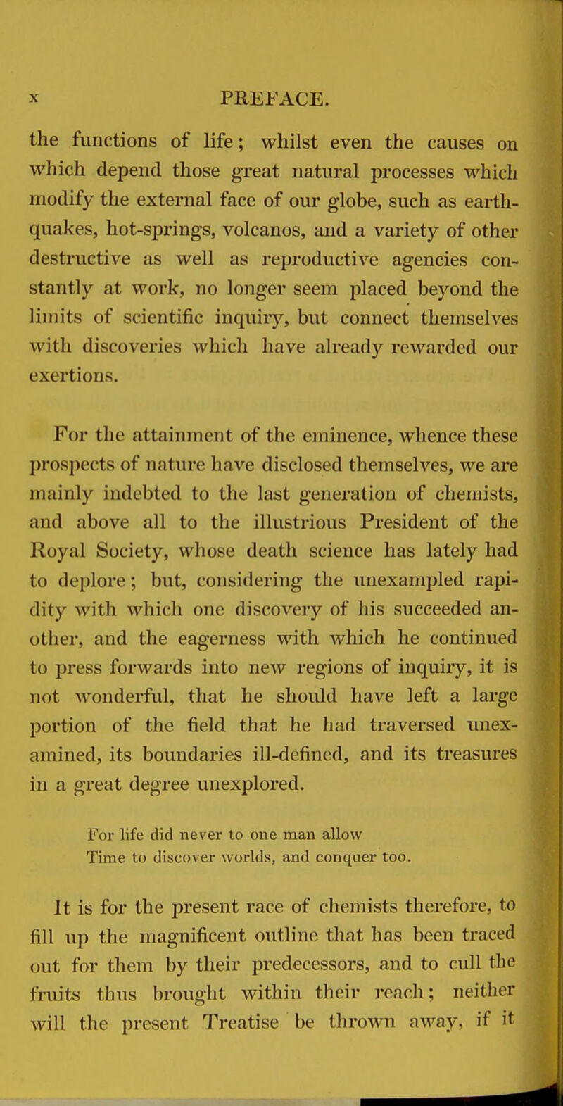the functions of life; whilst even the causes on which depend those great natural processes which modify the external face of our globe, such as earth- quakes, hot-springs, volcanos, and a variety of other destructive as well as reproductive agencies con- stantly at work, no longer seem placed beyond the limits of scientific inquiry, but connect themselves with discoveries which have already rewarded our exertions. For the attainment of the eminence, whence these prosi)ects of nature have disclosed themselves, we are mainly indebted to the last generation of chemists, and above all to the illustrious President of the Royal Society, whose death science has lately had to deplore; but, considering the imexampled rapi- dity with which one discovery of his succeeded an- other, and the eagerness with which he continued to press forwards into new regions of inquiry, it is not wonderful, that he should have left a large portion of the field that he had traversed unex- amined, its boundaries ill-defined, and its treasures in a great degree unexplored. For life did never to one man allow Time to discover worlds, and conquer too. It is for the present race of chemists therefore, to fill up the magnificent outline that has been traced out for them by their predecessors, and to cull the fi'uits thus brought within their reach; neither will the present Treatise be thrown away, if it